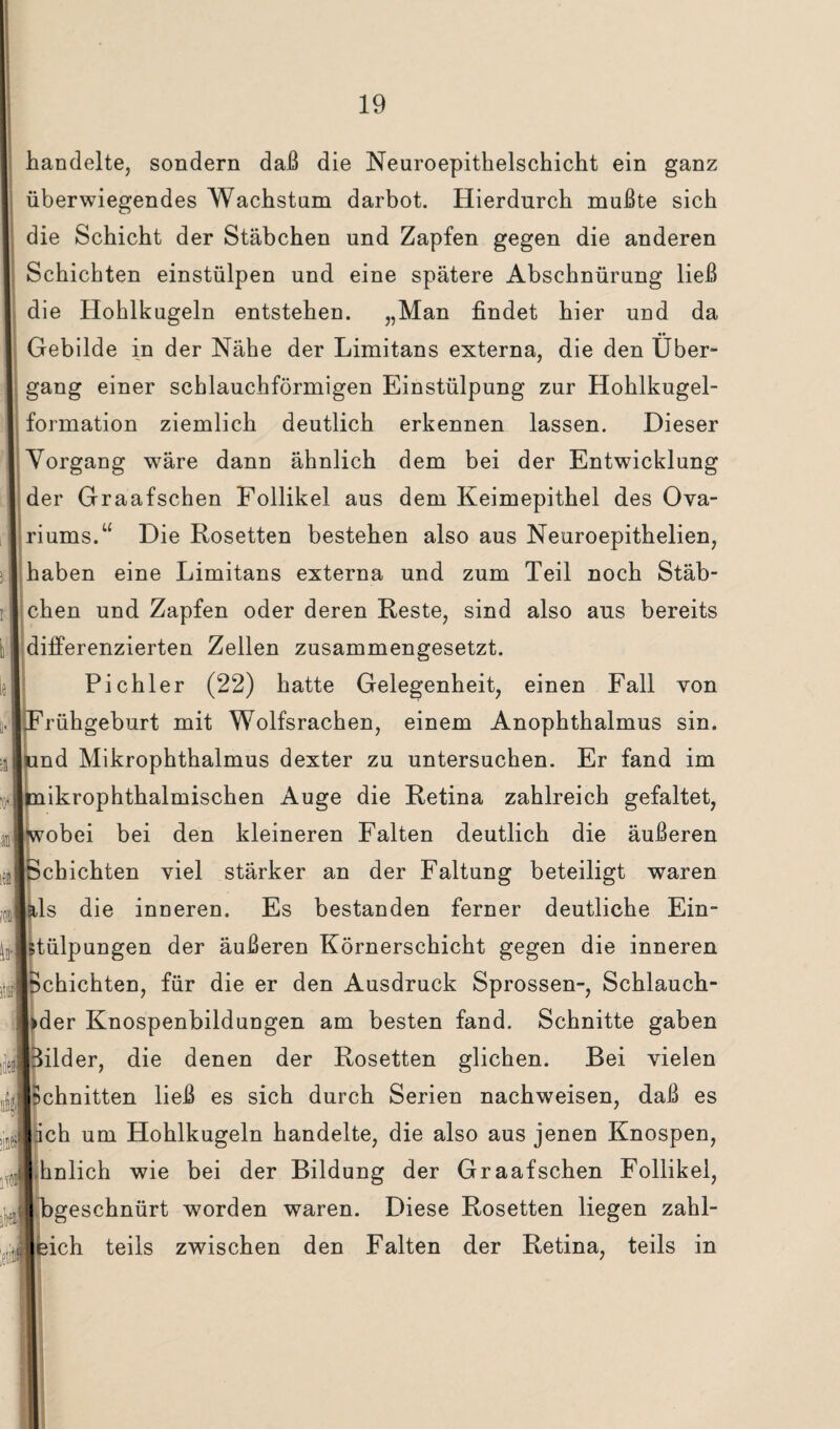 W handelte, sondern daß die Neuroepithelschicht ein ganz überwiegendes Wachstum darbot. Hierdurch mußte sich die Schicht der Stäbchen und Zapfen gegen die anderen Schichten einstülpen und eine spätere Abschnürung ließ die Hohlkugeln entstehen. „Man findet hier und da Gebilde in der Nähe der Limitans externa, die den Über¬ gang einer schlauchförmigen Einstülpung zur Hohlkugel¬ formation ziemlich deutlich erkennen lassen. Dieser Vorgang wäre dann ähnlich dem bei der Entwicklung der Graafschen Follikel aus dem Keimepithel des Ova- riums.“ Die Rosetten bestehen also aus Neuroepithelien, haben eine Limitans externa und zum Teil noch Stäb¬ chen und Zapfen oder deren Reste, sind also aus bereits differenzierten Zellen zusammengesetzt. Pichler (22) hatte Gelegenheit, einen Fall von rühgeburt mit Wolfsrachen, einem Anophthalmus sin. nd Mikrophthalmus dexter zu untersuchen. Er fand im ikrophthalmischen Auge die Retina zahlreich gefaltet, obei bei den kleineren Falten deutlich die äußeren chichten viel stärker an der Faltung beteiligt waren ls die inneren. Es bestanden ferner deutliche Ein¬ stülpungen der äußeren Körnerschicht gegen die inneren Schichten, für die er den Ausdruck Sprossen-, Schlauch- der Knospenbildungen am besten fand. Schnitte gaben ilder, die denen der Rosetten glichen. Bei vielen chnitten ließ es sich durch Serien nachweisen, daß es ch um Hohlkugeln handelte, die also aus jenen Knospen, hnlich wie bei der Bildung der Graafschen Follikel, geschnürt worden waren. Diese Rosetten liegen zahl- ich teils zwischen den Falten der Retina, teils in