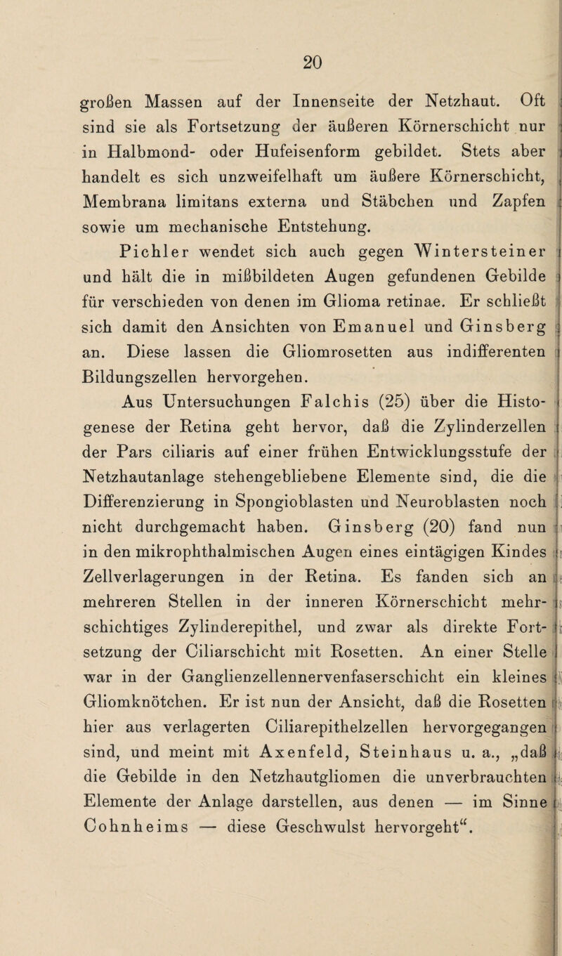 großen Massen auf der Innenseite der Netzhaut. Oft sind sie als Fortsetzung der äußeren Körnerschicht nur in Halbmond- oder Hufeisenform gebildet. Stets aber handelt es sich unzweifelhaft um äußere Körnerschicht, Membrana limitans externa und Stäbchen und Zapfen ; sowie um mechanische Entstehung. Pichler wendet sich auch gegen Wintersteiner j und hält die in mißbildeten Augen gefundenen Gebilde j für verschieden von denen im Glioma retinae. Er schließt sich damit den Ansichten von Emanuel und Ginsberg an. Diese lassen die Gliomrosetten aus indifferenten Bildungszellen hervorgehen. Aus Untersuchungen Falchis (25) über die Histo- genese der Retina geht hervor, daß die Zylinderzellen der Pars ciliaris auf einer frühen Entwicklungsstufe der Netzhautanlage stehengebliebene Elemente sind, die die Differenzierung in Spongioblasten und Neuroblasten noch . nicht durchgemacht haben. Ginsberg (20) fand nun in den mikrophthalmischen Augen eines eintägigen Kindes ii Zellverlagerungen in der Retina. Es fanden sich an mehreren Stellen in der inneren Körnerschicht mehr- B schichtiges Zylinderepithel, und zwar als direkte Fort¬ setzung der Ciliarschicht mit Rosetten. An einer Stelle war in der Ganglienzellennervenfaserschicht ein kleines U Gliomknötchen. Er ist nun der Ansicht, daß die Rosetten ly hier aus verlagerten Ciliarepithelzellen hervorgegangen : sind, und meint mit Axenfeld, Steinhaus u. a., „daß ij; die Gebilde in den Netzhautgliomen die unverbrauchten B Elemente der Anlage darstellen, aus denen — im Sinne t Cohnheims — diese Geschwulst hervorgeht“.