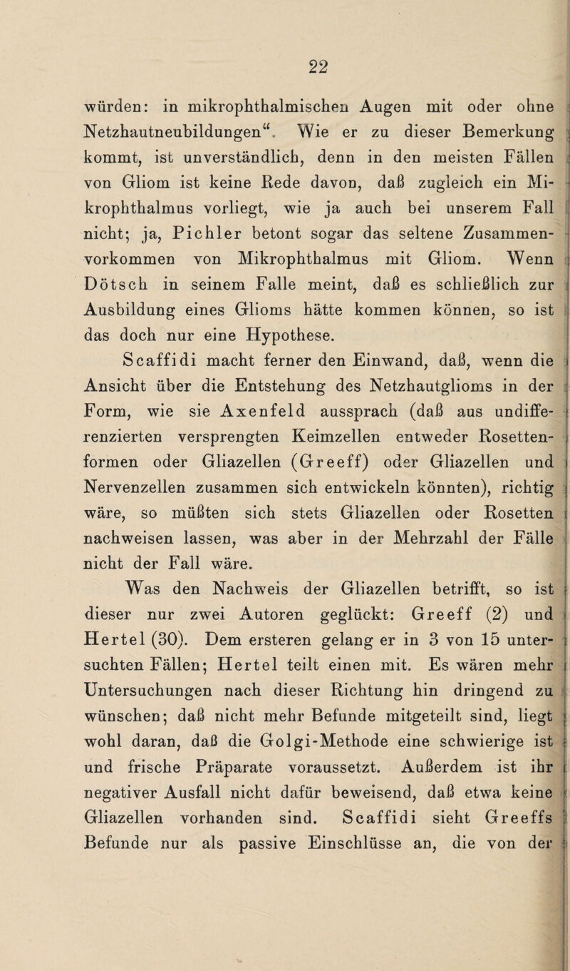 würden: in mikrophthalmischen Augen mit oder ohne Netzhautneubildungen“. Wie er zu dieser Bemerkung kommt, ist unverständlich, denn in den meisten Fällen von Gliom ist keine Rede davon, daß zugleich ein Mi¬ krophthalmus vorliegt, wie ja auch bei unserem Fall nicht; ja, Pichler betont sogar das seltene Zusammen¬ vorkommen von Mikrophthalmus mit Gliom. Wenn Dötsch in seinem Falle meint, daß es schließlich zur Ausbildung eines Glioms hätte kommen können, so ist das doch nur eine Hypothese. Scaffidi macht ferner den Einwand, daß, wenn die Ansicht über die Entstehung des Netzhautglioms in der Form, wie sie Axenfeld aussprach (daß aus undiffe¬ renzierten versprengten Keimzellen entweder Rosetten¬ formen oder Gliazellen (Greeff) oder Gliazellen und Nervenzellen zusammen sich entwickeln könnten), richtig wäre, so müßten sich stets Gliazellen oder Rosetten nachweisen lassen, was aber in der Mehrzahl der Fälle nicht der Fall wäre. Was den Nachweis der Gliazellen betrifft, so ist dieser nur zwei Autoren geglückt: Greeff (2) und Hertel (30). Dem ersteren gelang er in 3 von 15 unter¬ suchten Fällen; Hertel teilt einen mit. Es wären mehr Untersuchungen nach dieser Richtung hin dringend zu wünschen; daß nicht mehr Befunde mitgeteilt sind, liegt wohl daran, daß die Golgi-Methode eine schwierige ist und frische Präparate voraussetzt. Außerdem ist ihr negativer Ausfall nicht dafür beweisend, daß etwa keine Gliazellen vorhanden sind. Scaffidi sieht Greeffs Befunde nur als passive Einschlüsse an, die von der 1 ■