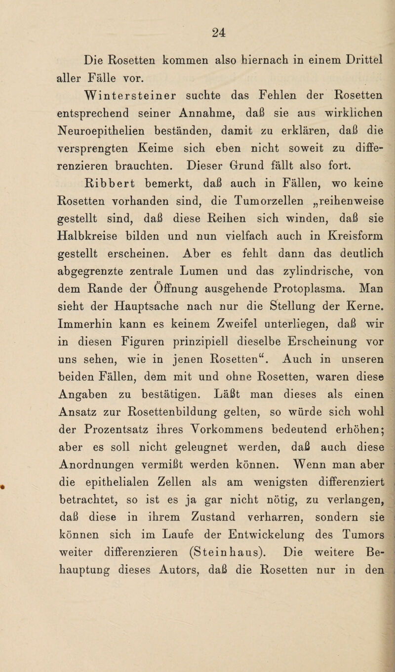 Die Rosetten kommen also hiernach in einem Drittel aller Fälle vor. Wintersteiner sachte das Fehlen der Rosetten entsprechend seiner Annahme, daß sie aus wirklichen Neuroepithelien beständen, damit zu erklären, daß die versprengten Keime sich eben nicht soweit zu diffe¬ renzieren brauchten. Dieser Grund fällt also fort. Ribbert bemerkt, daß auch in Fällen, wo keine Rosetten vorhanden sind, die Tumorzellen „reihenweise gestellt sind, daß diese Reihen sich winden, daß sie Halbkreise bilden und nun vielfach auch in Kreisform gestellt erscheinen. Aber es fehlt dann das deutlich abgegrenzte zentrale Lumen und das zylindrische, von dem Rande der Öffnung ausgehende Protoplasma. Man sieht der Hauptsache nach nur die Stellung der Kerne. Immerhin kann es keinem Zweifel unterliegen, daß wir in diesen Figuren prinzipiell dieselbe Erscheinung vor uns sehen, wie in jenen Rosetten“. Auch in unseren beiden Fällen, dem mit und ohne Rosetten, waren diese Angaben zu bestätigen. Läßt man dieses als einen Ansatz zur Rosettenbildung gelten, so würde sich wohl der Prozentsatz ihres Vorkommens bedeutend erhöhen; aber es soll nicht geleugnet werden, daß auch diese Anordnungen vermißt werden können. Wenn man aber die epithelialen Zellen als am wenigsten differenziert betrachtet, so ist es ja gar nicht nötig, zu verlangen, daß diese in ihrem Zustand verharren, sondern sie können sich im Laufe der Entwickelung des Tumors weiter differenzieren (Steinhaus). Die weitere Be¬ hauptung dieses Autors, daß die Rosetten nur in den