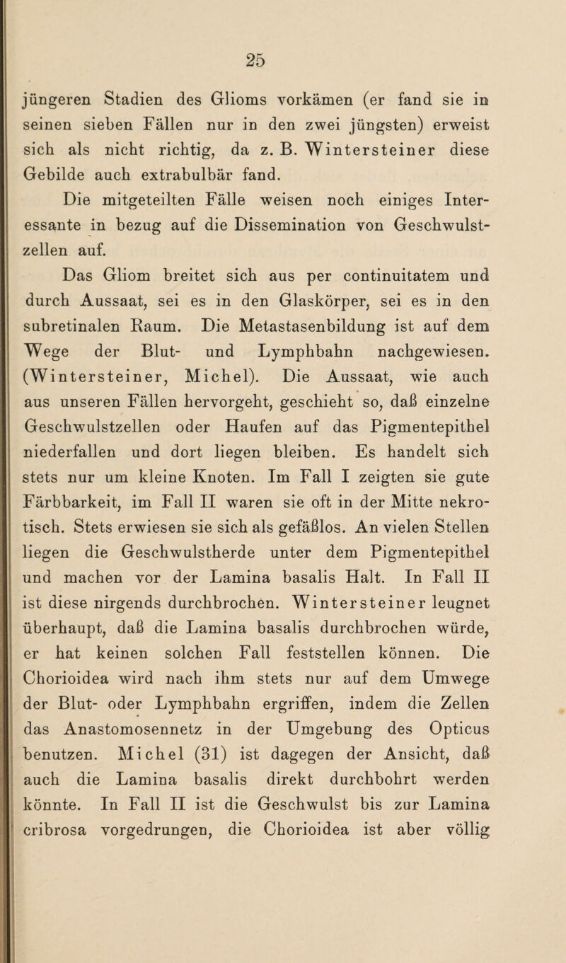 jüngeren Stadien des Glioms vorkämen (er fand sie in seinen sieben Fällen nur in den zwei jüngsten) erweist sich als nicht richtig, da z. B. Wintersteiner diese Gebilde auch extrabulbär fand. Die mitgeteilten Fälle weisen noch einiges Inter¬ essante in bezug auf die Dissemination von Geschwulst¬ zellen auf. Das Gliom breitet sich aus per continuitatem und durch Aussaat, sei es in den Glaskörper, sei es in den subretinalen Raum. Die Metastasenbildung ist auf dem Wege der Blut- und Lymphbahn nachgewiesen. (Wintersteiner, Michel). Die Aussaat, wie auch * aus unseren Fällen hervorgeht, geschieht so, daß einzelne Geschwulstzellen oder Haufen auf das Pigmentepithel niederfallen und dort liegen bleiben. Es handelt sich stets nur um kleine Knoten. Im Fall I zeigten sie gute Färbbarkeit, im Fall II waren sie oft in der Mitte nekro¬ tisch. Stets erwiesen sie sich als gefäßlos. An vielen Stellen liegen die Geschwulstherde unter dem Pigmentepithel und machen vor der Lamina basalis Halt. In Fall II ist diese nirgends durchbrochen. Wintersteiner leugnet überhaupt, daß die Lamina basalis durchbrochen würde, er hat keinen solchen Fall feststellen können. Die Chorioidea wird nach ihm stets nur auf dem Umwege der Blut- oder Lymphbahn ergriffen, indem die Zellen das Anastomosennetz in der Umgebung des Opticus benutzen. Michel (31) ist dagegen der Ansicht, daß auch die Lamina basalis direkt durchbohrt werden könnte. In Fall II ist die Geschwulst bis zur Lamina cribrosa vorgedrungen, die Chorioidea ist aber völlig