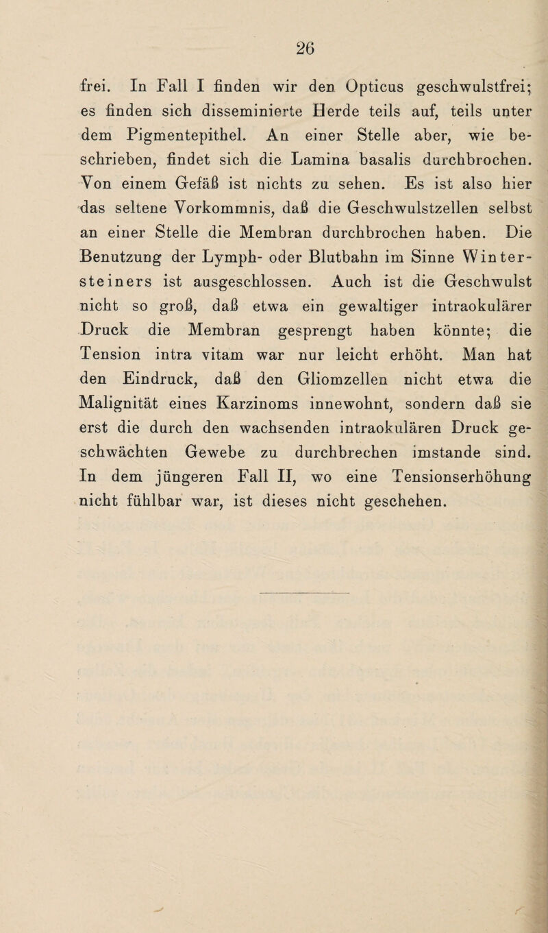 frei. In Fall I finden wir den Opticus geschwulstfrei; es finden sich disseminierte Herde teils auf, teils unter dem Pigmentepithel. An einer Stelle aber, wie be¬ schrieben, findet sich die Lamina basalis durchbrochen. Von einem Gefäß ist nichts zu sehen. Es ist also hier das seltene Vorkommnis, daß die Geschwulstzellen selbst an einer Stelle die Membran durchbrochen haben. Die Benutzung der Lymph- oder Blutbahn im Sinne Winter¬ steiners ist ausgeschlossen. Auch ist die Geschwulst nicht so groß, daß etwa ein gewaltiger intraokularer Druck die Membran gesprengt haben könnte; die Tension intra vitam war nur leicht erhöht. Man hat den Eindruck, daß den Gliomzellen nicht etwa die Malignität eines Karzinoms innewohnt, sondern daß sie erst die durch den wachsenden intraokulären Druck ge¬ schwächten Gewebe zu durchbrechen imstande sind. In dem jüngeren Fall II, wo eine Tensionserhöhung nicht fühlbar war, ist dieses nicht geschehen.