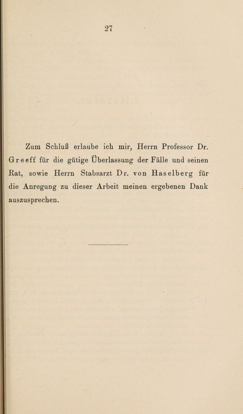 Zum Schluß erlaube ich mir, Herrn Professor Dr. Greeff für die gütige Überlassung der Fälle und seinen Kat, sowie Herrn Stabsarzt Dr. von Haselberg für die Anregung zu dieser Arbeit meinen ergebenen Dank auszusprechen.