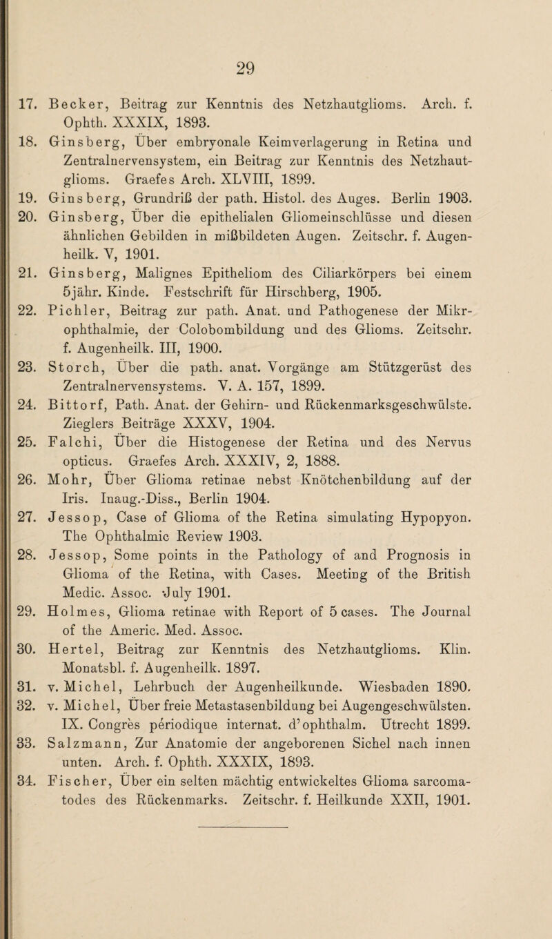 17. Becker, Beitrag zur Kenntnis des Netzhautglioms. Arch. f. Ophth. XXXIX, 1893. 18. Ginsberg, Über embryonale Keimverlagerung in Retina und Zentralnervensystem, ein Beitrag zur Kenntnis des Netzhaut¬ glioms. Graefes Arch. XLVIII, 1899. 19. Gins berg, Grundriß der path. Histol. des Auges. Berlin 1903. 20. Ginsberg, Über die epithelialen Gliomeinschlüsse und diesen ähnlichen Gebilden in mißbildeten Augen. Zeitschr. f. Augen- heilk. V, 1901. 21. Ginsberg, Malignes Epitheliom des Ciliarkörpers bei einem Öjähr. Kinde. Festschrift für Hirschberg, 1905. 22. Pichler, Beitrag zur path. Anat. und Pathogenese der Mikr¬ ophthalmie, der Colobombildung und des Glioms. Zeitschr. f. Augenheilk. III, 1900. 23. Storch, Über die path. anat. Vorgänge am Stützgerüst des Zentralnervensystems. V. A. 157, 1899. 24. Bittorf, Path. Anat. der Gehirn- und Rückenmarksgeschwülste. Zieglers Beiträge XXXV, 1904. 25. Falchi, Über die Histogenese der Retina und des Nervus opticus. Graefes Arch. XXXIV, 2, 1888. 26. Mohr, Über Glioma retinae nebst Knötchenbildung auf der Iris. Inaug.-Diss., Berlin 1904. 27. Jessop, Case of Glioma of the Retina simulating Hypopyon. The Ophthalmie Review 1903. 28. Jessop, Some points in the Pathology of and Prognosis in Glioma of the Retina, with Cases. Meeting of the British Medic. Assoc. July 1901. 29. Holmes, Glioma retinae with Report of 5 cases. The Journal of the Americ. Med. Assoc. 30. Hertel, Beitrag zur Kenntnis des Netzhautglioms. Klin. Monatsbl. f. Augenheilk. 1897. 31. v. Michel, Lehrbuch der Augenheilkunde. Wiesbaden 1890. 32. y. Michel, Über freie Metastasenbildung bei Augengeschwülsten. IX. Congres periodique internat. d’ophthalm. Utrecht 1899. 33. Salz mann, Zur Anatomie der angeborenen Sichel nach innen unten. Arch. f. Ophth. XXXIX, 1893. 34. Fischer, Über ein selten mächtig entwickeltes Glioma sarcoma- todes des Rückenmarks. Zeitschr. f. Heilkunde XXII, 1901.