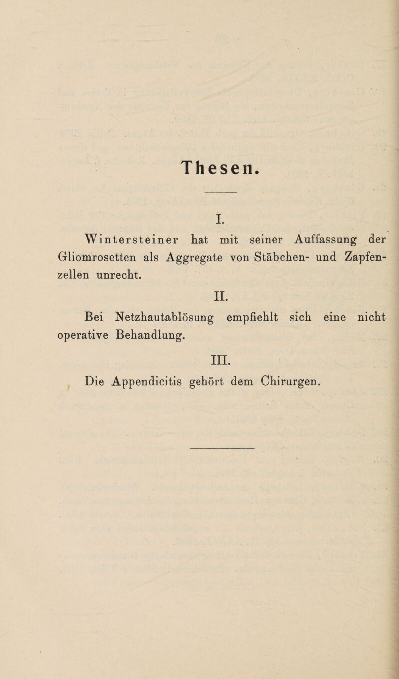 Thesen. i. Wintersteiner hat mit seiner Auffassung der Gliomrosetten als Aggregate von Stäbchen- und Zapfen¬ zellen unrecht. II. Bei Netzhautablösung empfiehlt sich eine nicht operative Behandlung. III. Die Appendicitis gehört dem Chirurgen.