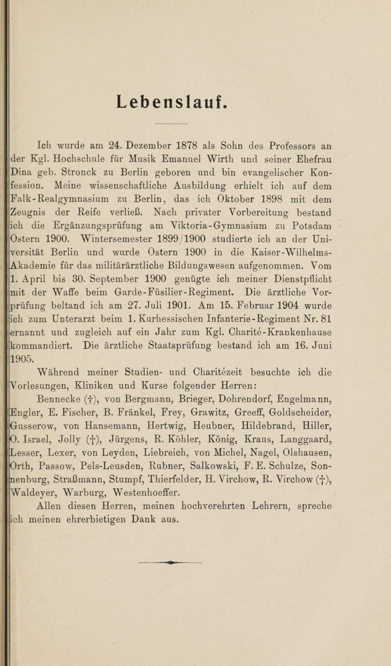 Lebenslauf Ich wurde am 24. Dezember 1878 als Sohn des Professors an der Kgl. Hochschule für Musik Emanuel Wirth und seiner Ehefrau Dina geh. Stronck zu Berlin geboren und bin evangelischer Kon¬ fession. Meine wissenschaftliche Ausbildung erhielt ich auf dem Falk-Realgymnasium zu Berlin, das ich Oktober 1898 mit dem Zeugnis der Reife verließ. Nach privater Vorbereitung bestand ich die Ergänzungsprüfung am Viktoria-Gymnasium zu Potsdam Ostern 1900. Wintersemester 1899/1900 studierte ich an der Uni¬ versität Berlin und wurde Ostern 1900 in die Kaiser-Wilhelms- Akademie für das militärärztliche Bildungswesen aufgenommen. Vom 1. April bis 30. September 1900 genügte ich meiner Dienstpflicht mit der Waffe beim Garde-Füsilier-Regiment. Die ärztliche Vor¬ prüfung beltand ich am 27. Juli 1901. Am 15. Februar 1904 wurde ich zum Unterarzt beim 1. Kurhessischen Infanterie-Regiment Nr. 81 jjernannt und zugleich auf ein Jahr zum Kgl. Charite-Krankenhause [kommandiert. Die ärztliche Staatsprüfung bestand ich am 16. Juni 1905. Während meiner Studien- und Charitezeit besuchte ich die Vorlesungen, Kliniken und Kurse folgender Herren: Bennecke (f), von Bergmann, Brieger, Dohrendorf, Engelmann, Engler, E. Fischer, B. Fränkel, Frey, Grawitz, Greeff, Goldscheider, Gusserow, von Hansemann, Hertwig, Heubner, Hildebrand, Hiller, O. Israel, Jolly (-]-), Jürgens, R. Köhler, König, Kraus, Langgaard,, Besser, Lexer, von Leyden, Liebreich, von Michel, Nagel, Olshausen, Orth, Passow, Pels-Leusden, Rubner, Salkowski, F. E. Schulze, Son¬ nenburg, Straßmann, Stumpf, Thierfelder, H. Virchow, R. Virchow Waldeyer, Warburg, Westenhoeffer. Allen diesen Herren, meinen hochverehrten Lehrern, spreche ich meinen ehrerbietigen Dank aus.