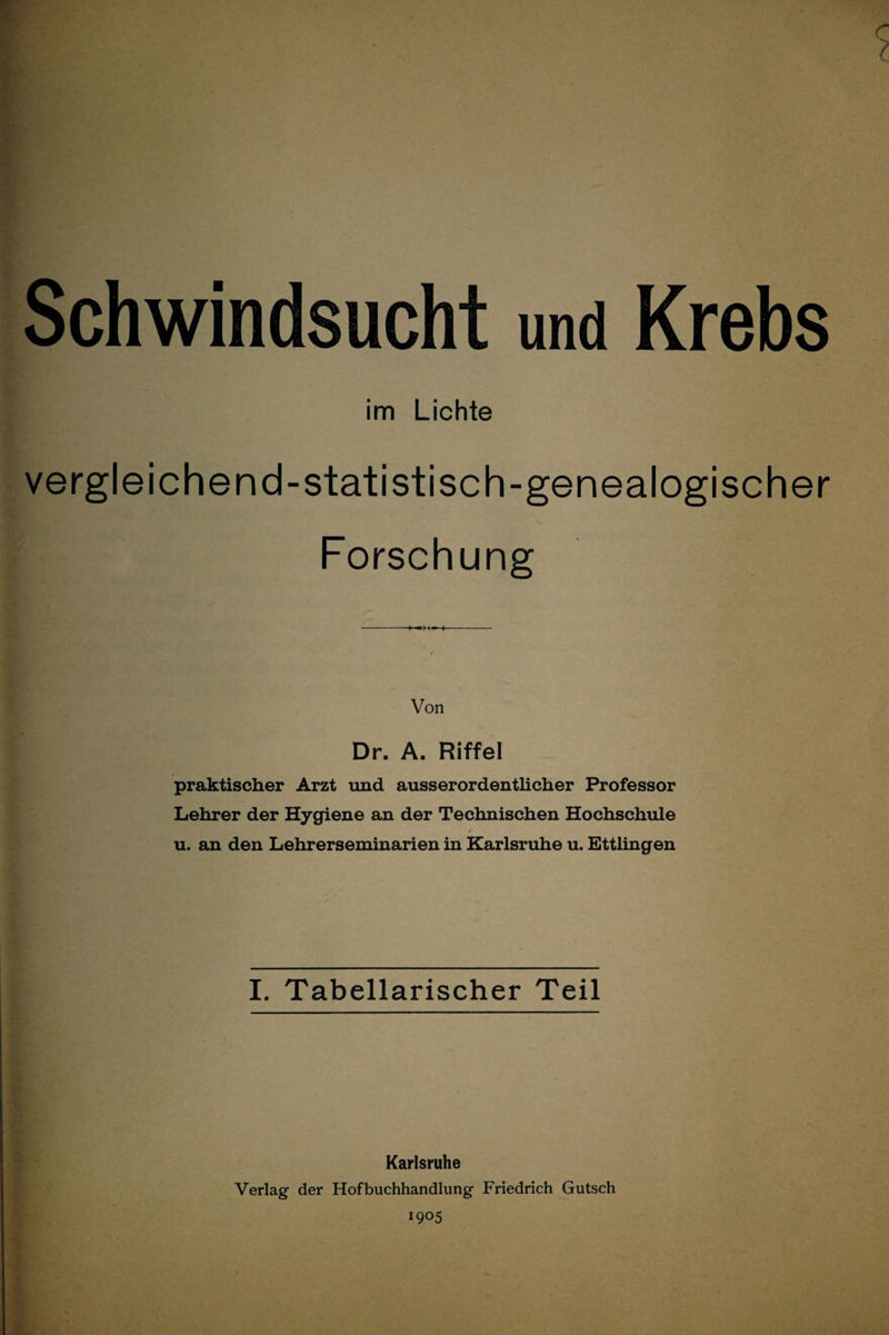 % % Schwindsucht und Krebs im Lichte vergleichend-statistisch-genealogischer Forschung Von Dr. A. Riffel praktischer Arzt und ausserordentlicher Professor Lehrer der Hygiene an der Technischen Hochschule u. an den Lehrerseminarien in Karlsruhe u. Ettlingen I. Tabellarischer Teil t- % Karlsruhe Verlag der Hofbuchhandlung Friedrich Gutsch 1905