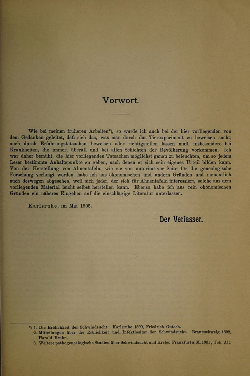 Vorwort Wie bei meinen früheren Arbeiten*), so wurde ich auch bei der hier vorliegenden von dem Gedanken geleitet, daß sich das, was man durch das Tierexperiment zu beweisen sucht, auch durch Erfahrungstatsachen beweisen oder richtigstellen lassen muß, insbesondere bei Krankheiten, die immer, überall und bei allen Schichten der Bevölkerung verkommen. Ich war daher bemüht, die hier vorliegenden Tatsachen möglichst genau zu beleuchten, um so jedem Leser bestimmte Anhaltspunkte zu geben, nach denen er sich sein eigenes Urteil bilden kann. Von der Herstellung von Ahnentafeln, wie sie von autoritativer Seite für die genealogische Forschung verlangt werden, habe ich aus ökonomischen und andern Gründen und namentlich auch deswegen abgesehen, weil sich jeder, der sich für Ahnentafeln interessiert, solche aus dem vorliegenden Material leicht selbst herstellen kann. Ebenso habe ich aus rein ökonomischen Gründen ein näheres Eingehen auf die einschlägige Literatur unterlassen. Karlsruhe, im Mai 1905. Der Verfasser. ♦) 1. Die Erblichkeit der Schwindsucht. Karlsruhe 1890, Friedrich Gutsch. 2. Mitteilungen über die Erblichkeit und Infektiosität der Schwindsucht. Braunschweig 1892, Harald Bruhn.