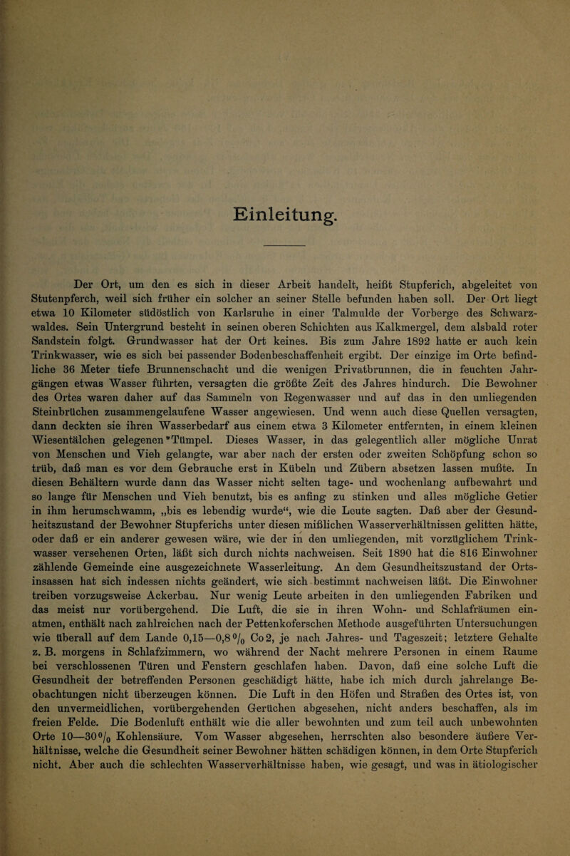 Einleitung. Der Ort, um den es sich in dieser Arbeit handelt, heißt Stupferich, abgeleitet von Stutenpferch, weil sich früher ein solcher an seiner Stelle befunden haben soll. Der Ort liegt etwa 10 Kilometer südöstlich von Karlsruhe in einer Talmulde der Vorberge des Schwarz¬ waldes. Sein Untergrund besteht in seinen oberen Schichten aus Kalkmergel, dem alsbald roter Sandstein folgt. Grundwasser hat der Ort keines. Bis zum Jahre 1892 hatte er auch kein Trinkwasser, wie es sich bei passender Bodenbeschaffenheit ergibt. Der einzige im Orte befind¬ liche 36 Meter tiefe Brunnenschacht und die wenigen Privatbrunnen, die in feuchten Jahr¬ gängen etwas Wasser führten, versagten die größte Zeit des Jahres hindurch. Die Bewohner des Ortes waren daher auf das Sammeln von ßegenwasser und auf das in den umliegenden Steinbrüchen zusammen gelaufene Wasser angewiesen. Und wenn auch diese Quellen versagten, dann deckten sie ihren Wasserbedarf aus einem etwa 3 Kilometer entfernten, in einem kleinen Wiesentälchen gelegenen'Tümpel. Dieses Wasser, in das gelegentlich aller mögliche Unrat von Menschen und Vieh gelangte, war aber nach der ersten oder zweiten Schöpfung schon so trüb, daß man es vor dem Gebrauche erst in Kübeln und Zübern absetzen lassen mußte. In diesen Behältern wurde dann das Wasser nicht selten tage- und wochenlang auf bewahrt und so lange für Menschen und Vieh benutzt, bis es anfing zu stinken und alles mögliche Getier in ihm herumschwamm, „bis es lebendig wurde“, wie die Leute sagten. Daß aber der Gesund¬ heitszustand der Bewohner Stupferichs unter diesen mißlichen Wasserverhältnissen gelitten hätte, oder daß er ein anderer gewesen wäre, wie der in den umliegenden, mit vorzüglichem Trink¬ wasser versehenen Orten, läßt sich durch nichts nachweisen. Seit 1890 hat die 816 Einwohner zählende Gemeinde eine ausgezeichnete Wasserleitung. An dem Gesundheitszustand der Orts¬ insassen hat sich indessen nichts geändert, wie sich bestimmt nachweisen läßt. Die Einwohner treiben vorzugsweise Ackerbau. Nur wenig Leute arbeiten in den umliegenden Fabriken und das meist nur vorübergehend. Die Luft, die sie in ihren Wohn- und Schlafräumen ein- atmen, enthält nach zahlreichen nach der Pettenkoferschen Methode ausgeführten Untersuchungen wie überall auf dem Lande 0,15—0,8o/q Co2, je nach Jahres- und Tageszeit; letztere Gehalte z. B. morgens in Schlafzimmern, wo während der Nacht mehrere Personen in einem Raume bei verschlossenen Türen und Fenstern geschlafen haben. Davon, daß eine solche Luft die Gesundheit der betreffenden Personen geschädigt hätte, habe ich mich durch jahrelange Be¬ obachtungen nicht überzeugen können. Die Luft in den Höfen und Straßen des Ortes ist, von den unvermeidlichen, vorübergehenden Gerüchen abgesehen, nicht anders beschaffen, als im freien Felde. Die ßodenluft enthält wie die aller bewohnten und zum teil auch unbewohnten Orte 10—300/(j Kohlensäure. Vom Wasser abgesehen, herrschten also besondere äußere Ver¬ hältnisse, welche die Gesundheit seiner Bewohner hätten schädigen können, in dem Orte Stupferich nicht. Aber auch die schlechten Wasserverhältnisse haben, wie gesagt, und was in ätiologischer