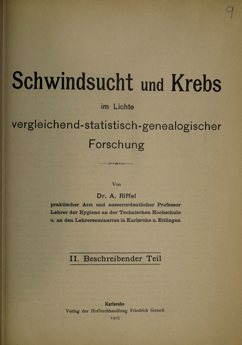 a I Schwindsucht und Krebs im Lichte vergleichend-statistisch-genealogischer Forschung -- Von Dr. A. Riffel praktischer Arzt und ausserordentlicher Professor Lehrer der Hygiene an der Technischen Hochschule u. an den Lehrerseminarien in Karlsruhe u. Ettüngen II. Beschreibender. Teil Karlsruhe Verlag der Hofbuchhandlung Friedrich Gutsch 1905