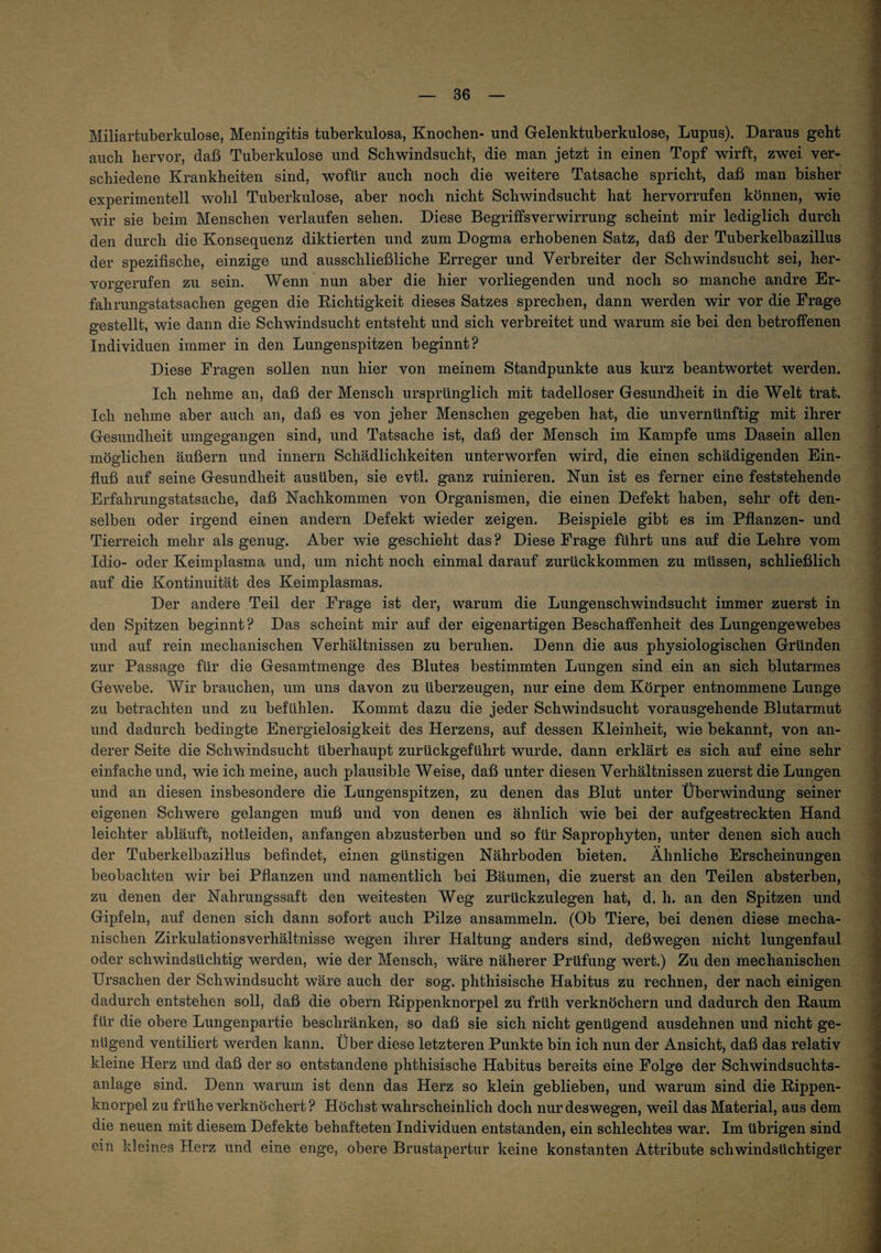 Miliartuberkulose, Meningitis tuberkulosa, Knochen- und Gelenktuberkulose, Lupus). Daraus geht auch hervor, daß Tuberkulose und Schwindsucht, die man jetzt in einen Topf wirft, zwei ver¬ schiedene Krankheiten sind, wofür auch noch die weitere Tatsache spricht, daß man bisher experimentell wohl Tuberkulose, aber noch nicht Schwindsucht hat hervorrufen können, wie wir sie beim Menschen verlaufen sehen. Diese Begriffsverwirrung scheint mir lediglich durch den durch die Konsequenz diktierten und zum Dogma erhobenen Satz, daß der Tuberkelbazillus der spezifische, einzige und ausschließliche Erreger und Verbreiter der Schwindsucht sei, her¬ vorgerufen zu sein. Wenn nun aber die hier vorliegenden und noch so manche andre Er¬ fahrungstatsachen gegen die Eichtigkeit dieses Satzes sprechen, dann werden wir vor die Frage gestellt, wie dann die Schwindsucht entsteht und sich verbreitet und warum sie bei den betroffenen Individuen immer in den Lungenspitzen beginnt? Diese Fragen sollen nun hier von meinem Standpunkte aus kurz beantwortet werden. Ich nehme an, daß der Mensch ursprünglich mit tadelloser Gesundlieit in die Welt trat. Ich nehme aber auch an, daß es von jeher Menschen gegeben hat, die unvernünftig mit ihrer Gesundheit umgegangen sind, und Tatsache ist, daß der Mensch im Kampfe ums Dasein allen möglichen äußern und innern Schädlichkeiten unterworfen wird, die einen schädigenden Ein¬ fluß auf seine Gesundheit ausüben, sie evtl, ganz ruinieren. Nun ist es ferner eine feststehende Erfahrungstatsache, daß Nachkommen von Organismen, die einen Defekt haben, sehr oft den¬ selben oder irgend einen andern Defekt wieder zeigen. Beispiele gibt es im Pflanzen- und Tierreich mehr als genug. Aber wie geschieht das ? Diese Frage führt uns auf die Lehre vom Idio- oder Keimplasma und, um nicht noch einmal darauf zurückkommen zu müssen, schließlich auf die Kontinuität des Keimplasmas. Der andere Teil der Frage ist der, warum die Lungenschwindsucht immer zuerst in den Spitzen beginnt? Das scheint mir auf der eigenartigen Beschaffenheit des Lungengewebes und auf rein mechanischen Verhältnissen zu beruhen. Denn die aus physiologischen Gründen zur Passage für die Gesamtmenge des Blutes bestimmten Lungen sind ein an sich blutarmes Gewebe. Wir brauchen, um uns davon zu überzeugen, nur eine dem Körper entnommene Lunge zu betrachten und zu befühlen. Kommt dazu die jeder Schwindsucht vorausgehende Blutarmut und dadurch bedingte Energielosigkeit des Herzens, auf dessen Kleinheit, wie bekannt, von an¬ derer Seite die Schwindsucht überhaupt zurückgeführt wurde, dann erklärt es sich auf eine sehr einfache und, wie ich meine, auch plausible Weise, daß unter diesen Verhältnissen zuerst die Lungen und an diesen insbesondere die Lungenspitzen, zu denen das Blut unter Überwindung seiner eigenen Schwere gelangen muß und von denen es ähnlich wie bei der aufgestreckten Hand leichter abläuft, notleiden, anfangen abzusterben und so für Saprophyten, unter denen sich auch der Tuberkelbazillus befindet, einen günstigen Nährboden bieten. Ähnliche Erscheinungen beobachten wir bei Pflanzen und namentlich bei Bäumen, die zuerst an den Teilen absterben, zu denen der Nahrungssaft den weitesten Weg zurückzulegen hat, d. h. an den Spitzen und Gipfeln, auf denen sich dann sofort auch Pilze ansammeln. (Ob Tiere, bei denen diese mecha¬ nischen Zirkulationsverhältnisse wegen ihrer Haltung anders sind, deßwegen nicht lungenfaul oder schwindsüchtig werden, wie der Mensch, wäre näherer Prüfung wert.) Zu den mechanischen Ursachen der Schwindsucht wäre auch der sog. phtliisische Habitus zu rechnen, der nach einigen dadurch entstehen soll, daß die obern Eippenknorpel zu früh verknöchern und dadurch den Raum für die obere Lungenpartie beschränken, so daß sie sich nicht genügend ausdehnen und nicht ge¬ nügend ventiliert werden kann. Über diese letzteren Punkte bin ich nun der Ansicht, daß das relativ kleine Herz und daß der so entstandene phthisische Habitus bereits eine Folge der Schwindsuchts¬ anlage sind. Denn warum ist denn das Herz so klein geblieben, und warum sind die Rippen¬ knorpel zu frühe verknöchert? Höchst wahrscheinlich doch nur deswegen, weil das Material, aus dem die neuen mit diesem Defekte behafteten Individuen entstanden, ein schlechtes war. Im übrigen sind ein kleines Herz und eine enge, obere Brustapertur keine konstanten Attribute schwindsüchtiger