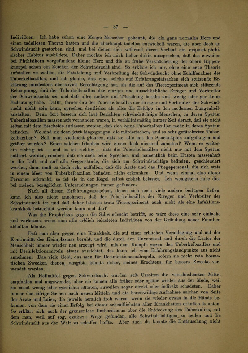 Individuen. Ich habe schon eine Menge Menschen gekannt, die ein ganz normales Herz und einen tadellosen Thorax hatten und die überhaupt tadellos entwickelt waren, die aber doch an Schwindsucht gestorben sind, und bei denen sich während deren Verlauf ein exquisit phthi- sischer Habitus ausbildete. Daher möchte ich mich lieber dahin aussprechen, daß das zuweilen bei Phthisikern Vorgefundene kleine Herz und die zu frühe Verknöcherung der obern Rippen¬ knorpel schon ein Zeichen der Schwindsucht sind. So erkläre ich mir, ohne eine neue Theorie aufstellen zu wollen, die Entstehung und Verbreitung der Schwindsucht ohne Zuhilfenahme des Tuberkelbazillus, und ich glaube, daß eine solche auf Erfahrungstatsachen sich stützende Er¬ klärung mindestens ebensoviel Berechtigung hat, als die auf das Tierexperiment sich stützende Behauptung, daß der Tuberkelbazillus der einzige und ausschließliche Erreger und Verbreiter der Schwindsucht sei und daß alles andere auf Täuschung beruhe und wenig oder gar keine Bedeutung habe. Dafür, ferner daß der Tuberkelbazillus der Erreger und Verbreiter der Schwind¬ sucht nicht sein kann, sprechen deutlicher als alles die Erfolge in den modernen Lungenheil¬ anstalten. Denn dort bessern sich laut Berichten schwindsüchtige Menschen, in deren Sputum Tuberkelbazillen massenhaft vorhanden waren, in verhältnismäßig kurzer Zeit derart, daß sie nicht selten mit dem Bescheide entlassen werden, daß sich keine Tuberkelbazillen mehr in deren Sputum befinden. Wo sind sie denn jetzt hingegangen, die mörderischen, und so sehr gefürchteten Tuber¬ kelbazillen? Soll man vielleicht glauben, daß sie alle mit den Spucknäpfen aufgefangen und getötet wurden? Einen solchen Glauben wird einem doch niemand zumuten? Wenn es weiter¬ hin richtig ist — und es ist richtig — daß die Tuberkelbazillen nicht nur mit dem Sputum entleert werden, sondern daß sie auch beim Sprechen und namentlich beim Husten massenhaft in die Luft und auf alle Gegenstände, die sich um Schwindsüchtige befinden, geschleudert werden, dann muß es doch sehr auffajlen, daß die Ärzte und das Pfiegepersonal, die sich stets in einem Meer von Tuberkelbazillen befinden, nicht erkranken. Und wenn einmal eine dieser Personen erkrankt, so ist sie in der Regel selbst erblich belastet. Ich wenigstens habe dies bei meinen bezüglichen Untersuchungen immer gefunden. Nach all diesen Erfahrungstatsachen, denen sich noch viele andere beifügen ließen, kann ich also nicht annehmen, daß der Tuberkelbazillus der Erreger und Verbreiter der Schwindsucht ist und daß daher letztere trotz Tierexperiment auch nicht als eine Infektions¬ krankheit betrachtet werden kann und darf. Was die Prophylaxe gegen die Schwindsucht betrifft, so wäre diese eine sehr einfache und wirksame, wenn man alle erblich belasteten Individuen von der Gründung neuer Familien abhalten könnte. Daß man aber gegen eine Krankheit, die auf einer erblichen Veranlagung und auf der Kontinuität des Keimplasmas beruht, und die durch den Unverstand und durch die Laster der Menschheit immer wieder neu erzeugt wird, mit dem Kampfe gegen den Tuberkelbazillus und mit Desinfektionsmitteln etwas ausrichtet, das kann ich vom Erfahrungstandpunkte aus nicht annehmen. Das viele Geld, das man für Desinfektionsmaßregeln, sofern sie nicht rein kosme¬ tischen Zwecken dienen, ausgibt, könnte daher, meines Erachtens, für bessere Zwecke ver¬ wendet werden. Als Heilmittel gegen Schwindsucht wurden seit Urzeiten die verschiedensten Mittel empfohlen und angewendet, aber sie kamen alle früher oder später wieder aus der Mode, weil sie meist wenig oder garnichts nützten,' zuweilen sogar direkt oder indirekt schadeten. Daher immer das eifrige Suchen nach neuen Mitteln und die bereitwillige Aufnahme solcher von Seite der Ärzte und Laien, die jeweils herzlich froh waren, wenn sie wieder etwas in die Hände be¬ kamen, von dem sie einen Erfolg bei dieser scheußlichsten aller Krankheiten eihoffen konnten. So erklärt sich auch der grenzenlose Enthusiasmus über die Entdeckung des Tubeikulins, mit dem man, weil auf sog. exaktem Wege gefunden, alle Schwindsüchtigen^ zu heilen und die Schwindsucht aus der Welt zu schaffen hoffte. Aber auch da konnte die Enttäuschung nicht