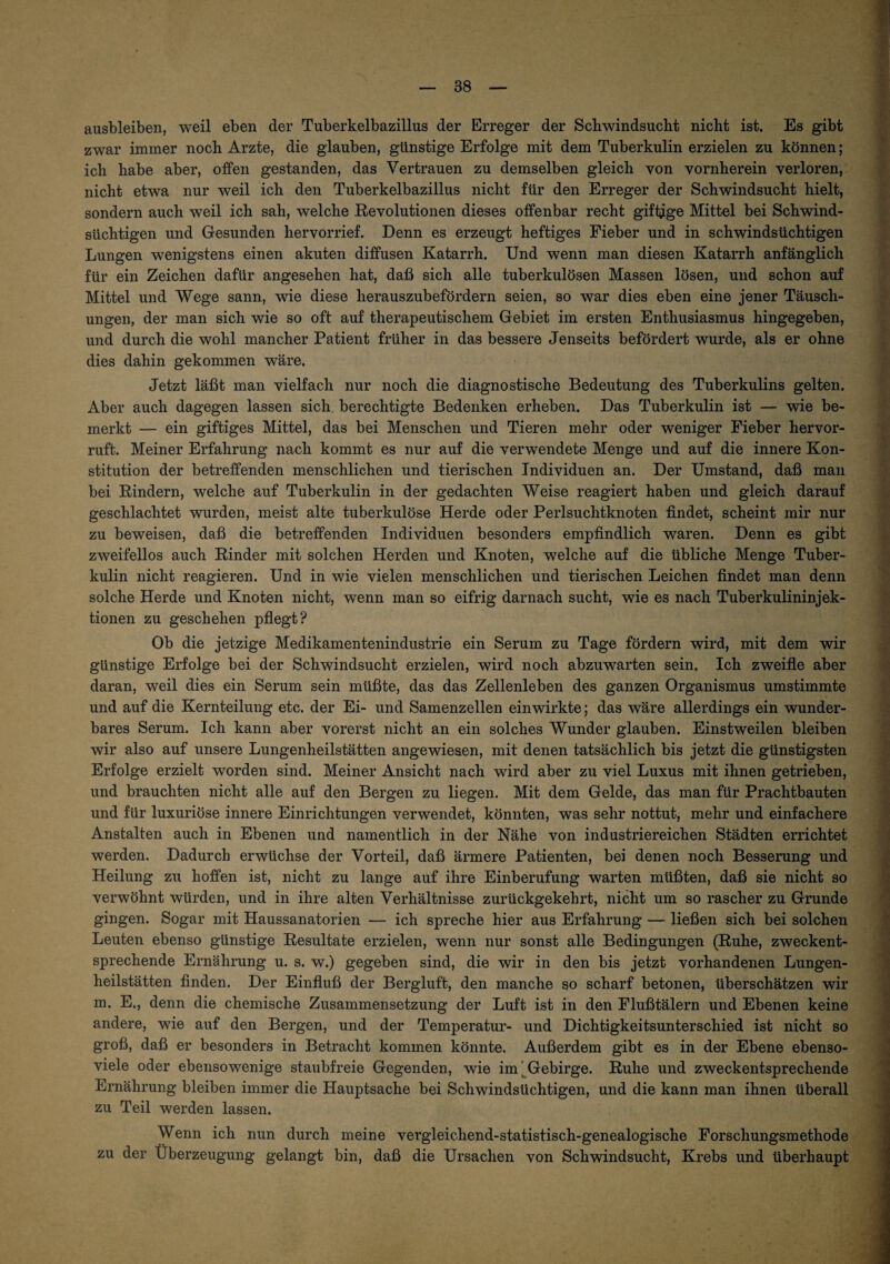 ausbleiben, weil eben der Tuberkelbazillus der Erreger der Schwindsucht nicht ist. Es gibt zwar immer noch Arzte, die glauben, günstige Erfolge mit dem Tuberkulin erzielen zu können; ich habe aber, offen gestanden, das Vertrauen zu demselben gleich von vornherein verloren, nicht etwa nur weil ich den Tuberkelbazillus nicht für den Erreger der Schwindsucht hielt, sondern auch weil ich sah, welche Revolutionen dieses offenbar recht giftige Mittel bei Schwind¬ süchtigen und Gesunden hervorrief. Denn es erzeugt heftiges Fieber und in schwindsüchtigen Lungen wenigstens einen akuten diffusen Katarrh. Und wenn man diesen Katarrh anfänglich für ein Zeichen dafür angesehen hat, daß sich alle tuberkulösen Massen lösen, und schon auf Mittel und Wege sann, wie diese herauszubefördern seien, so war dies eben eine jener Täusch¬ ungen, der man sich wie so oft auf therapeutischem Gebiet im ersten Enthusiasmus hingegeben, und durch die wohl mancher Patient früher in das bessere Jenseits befördert wurde, als er ohne dies dahin gekommen wäre. Jetzt läßt man vielfach nur noch die diagnostische Bedeutung des Tuberkulins gelten. Aber auch dagegen lassen sich, berechtigte Bedenken erheben. Das Tuberkulin ist — wie be¬ merkt — ein giftiges Mittel, das bei Menschen und Tieren mehr oder weniger Fieber hervor¬ ruft. Meiner Erfahrung nach kommt es nur auf die verwendete Menge und auf die innere Kon¬ stitution der betreffenden menschlichen und tierischen Individuen an. Der Umstand, daß man bei Rindern, welche auf Tuberkulin in der gedachten Weise reagiert haben und gleich darauf geschlachtet wurden, meist alte tuberkulöse Herde oder Perlsuchtknoten findet, scheint mir nur zu beweisen, daß die betreffenden Individuen besonders empfindlich waren. Denn es gibt zweifellos auch Rinder mit solchen Herden und Knoten, welche auf die übliche Menge Tuber¬ kulin nicht reagieren. Und in wie vielen menschlichen und tierischen Leichen findet man denn solche Herde und Knoten nicht, wenn man so eifrig darnach sucht, wie es nach Tuberkulininjek¬ tionen zu geschehen pflegt? Ob die jetzige Medikamentenindustrie ein Serum zu Tage fördern wird, mit dem wir günstige Erfolge bei der Schwindsucht erzielen, wird noch abzuwarten sein. Ich zweifle aber daran, weil dies ein Serum sein müßte, das das Zellenleben des ganzen Organismus umstimmte und auf die Kernteilung etc. der Ei- und Samenzellen einwirkte; das wäre allerdings ein wunder¬ bares Serum. Ich kann aber vorerst nicht an ein solches Wunder glauben. Einstweilen bleiben wir also auf unsere Lungenheilstätten angewiesen, mit denen tatsächlich bis jetzt die günstigsten Erfolge erzielt worden sind. Meiner Ansicht nach wird aber zu viel Luxus mit ihnen getrieben, und brauchten nicht alle auf den Bergen zu liegen. Mit dem Gelde, das man für Prachtbauten und für luxuriöse innere Einrichtungen verwendet, könnten, was sehr nottut, mehr und einfachere Anstalten auch in Ebenen und namentlich in der Nähe von industriereichen Städten errichtet werden. Dadurch erwüchse der Vorteil, daß ärmere Patienten, bei denen noch Besserung und Heilung zu hoffen ist, nicht zu lange auf ihre Einberufung warten müßten, daß sie nicht so verwöhnt würden, und in ihre alten Verhältnisse zurückgekehrt, nicht um so rascher zu Grunde gingen. Sogar mit Haussanatorien — ich spreche hier aus Erfahrung — ließen sich bei solchen Leuten ebenso günstige Resultate erzielen, wenn nur sonst alle Bedingungen (Ruhe, zweckent¬ sprechende Ernährung u. s. w.) gegeben sind, die wir in den bis jetzt vorhandenen Lungen¬ heilstätten finden. Der Einfluß der Bergluft, den manche so scharf betonen, überschätzen wir m. E., denn die chemische Zusammensetzung der Luft ist in den Flußtälern und Ebenen keine andere, wie auf den Bergen, und der Temperatur- und Dichtigkeitsunterschied ist nicht so groß, daß er besonders in Betracht kommen könnte. Außerdem gibt es in der Ebene ebenso- viele oder ebensowenige staubfreie Gegenden, wie im ^Gebirge. Ruhe und zweckentsprechende Ernährung bleiben immer die Hauptsache bei Schwindsüchtigen, und die kann man ihnen überall zu Teil werden lassen. Wenn ich nun durch meine vergleichend-statistisch-genealogische Forschungsmethode zu der Überzeugung gelangt bin, daß die Ursachen von Schwindsucht, Krebs und überhaupt