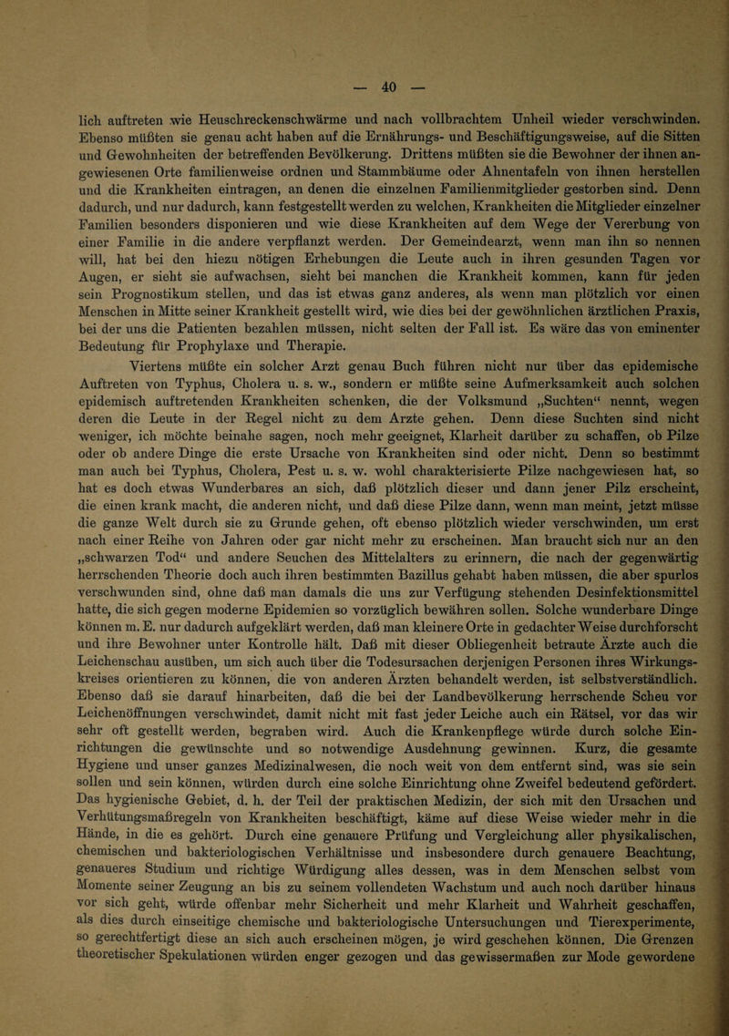 lieh auftreten .wie Heuschreckenschwärme und nach vollbrachtem Unheil wieder verschwinden. Ebenso müßten sie genau acht haben auf die Ernährungs- und Beschäftigungsweise, auf die Sitten und Gewohnheiten der betreffenden Bevölkerung. Drittens müßten sie die Bewohner der ihnen an¬ gewiesenen Orte familienweise ordnen und Stammbäume oder Ahnentafeln von ihnen hersteilen und die Krankheiten eintragen, an denen die einzelnen Familienmitglieder gestorben sind. Denn dadurch, und nur dadurch, kann festgestellt werden zu welchen, Krankheiten die Mitglieder einzelner Familien besonders disponieren und wie diese Krankheiten auf dem Wege der Vererbung von einer Familie in die andere verpflanzt werden. Der Gemeindearzt, wenn man ihn so nennen will, hat bei den hiezu nötigen Erhebungen die Leute auch in ihren gesunden Tagen vor Augen, er sieht sie aufwachsen, sieht bei manchen die Krankheit kommen, kann für jeden sein Prognostikum stellen, und das ist etwas ganz anderes, als wenn man plötzlich vor einen Menschen in Mitte seiner Krankheit gestellt wird, wie dies bei der gewöhnlichen ärztlichen Praxis, bei der uns die Patienten bezahlen müssen, nicht selten der Fall ist. Es wäre das von eminenter Bedeutung für Prophylaxe und Therapie. Viertens müßte ein solcher Arzt genau Buch führen nicht nur über das epidemische Auftreten von Typhus, Cholera u. s. w., sondern er müßte seine Aufmerksamkeit auch solchen epidemisch auftretenden Krankheiten schenken, die der Volksmund „Suchten“ nennt, wegen deren die Leute in der Regel nicht zu dem Arzte gehen. Denn diese Suchten sind nicht weniger, ich möchte beinahe sagen, noch mehr geeignet, Klarheit darüber zu schaffen, ob Pilze oder ob andere Dinge die erste Ursache von Krankheiten sind oder nicht. Denn so bestimmt man auch bei Typhus, Cholera, Pest u. s. w. wohl charakterisierte Pilze nachgewiesen hat, so hat es doch etwas Wunderbares an sich, daß plötzlich dieser und dann jener Pilz erscheint, die einen krank macht, die anderen nicht, und daß diese Pilze dann, wenn man meint, jetzt müsse die ganze Welt durch sie zu Grunde gehen, oft ebenso plötzlich wieder verschwinden, um erst nach einer Reihe von Jahren oder gar nicht mehr zu erscheinen. Man braucht sich nur an den „schwarzen Tod“ und andere Seuchen des Mittelalters zu erinnern, die nach der gegenwärtig herrschenden Theorie doch auch ihren bestimmten Bazillus gehabt haben müssen, die aber spurlos verschwunden sind, ohne daß man damals die uns zur Verfügung stehenden Desinfektionsmittel hatte, die sich gegen moderne Epidemien so vorzüglich bewähren sollen. Solche wunderbare Dinge können m. E. nur dadurch aufgeklärt werden, daß man kleinere Orte in gedachter Weise durchforscht und ihre Bewohner unter Kontrolle hält. Daß mit dieser Obliegenheit betraute Ärzte auch die Leichenschau ausüben, um sich auch über die Todesursachen derjenigen Personen ihres Wirkungs¬ kreises orientieren zu können, die von anderen Ärzten behandelt werden, ist selbstverständlich. Ebenso daß sie darauf hinarbeiten, daß die bei der Landbevölkerung herrschende Scheu vor Leichenöffnungen verschwindet, damit nicht mit fast jeder Leiche auch ein Rätsel, vor das wir sehr oft gestellt werden, begraben wird. Auch die Krankenpflege würde durch solche Ein¬ richtungen die gewünschte und so notwendige Ausdehnung gewinnen. Kurz, die gesamte Hygiene und unser ganzes Medizinalwesen, die noch weit von dem entfernt sind, was sie sein sollen und sein können, würden durch eine solche Einrichtung ohne Zweifel bedeutend gefördert. Das hygienische Gebiet, d. h. der Teil der praktischen Medizin, der sich mit den Ursachen und Verhütungsmaßregeln von Krankheiten beschäftigt, käme auf diese Weise wieder mehr in die Hände, in die es gehört. Durch eine genauere Prüfung und Vergleichung aller physikalischen, chemischen und bakteriologischen Verhältnisse und insbesondere durch genauere Beachtung, genaueres Studium und richtige Würdigung alles dessen, was in dem Menschen selbst vom Momente seiner Zeugung an bis zu seinem vollendeten Wachstum und auch noch darüber hinaus vor sich geht, würde offenbar mehr Sicherheit und mehr Klarheit und Wahrheit geschaffen, als dies durch einseitige chemische und bakteriologische Untersuchungen und Tierexperimente, so gerechtfertigt diese an sich auch erscheinen mögen, je wird geschehen können. Die Grenzen theoretischer Spekulationen würden enger gezogen und das gewissermaßen zur Mode gewordene