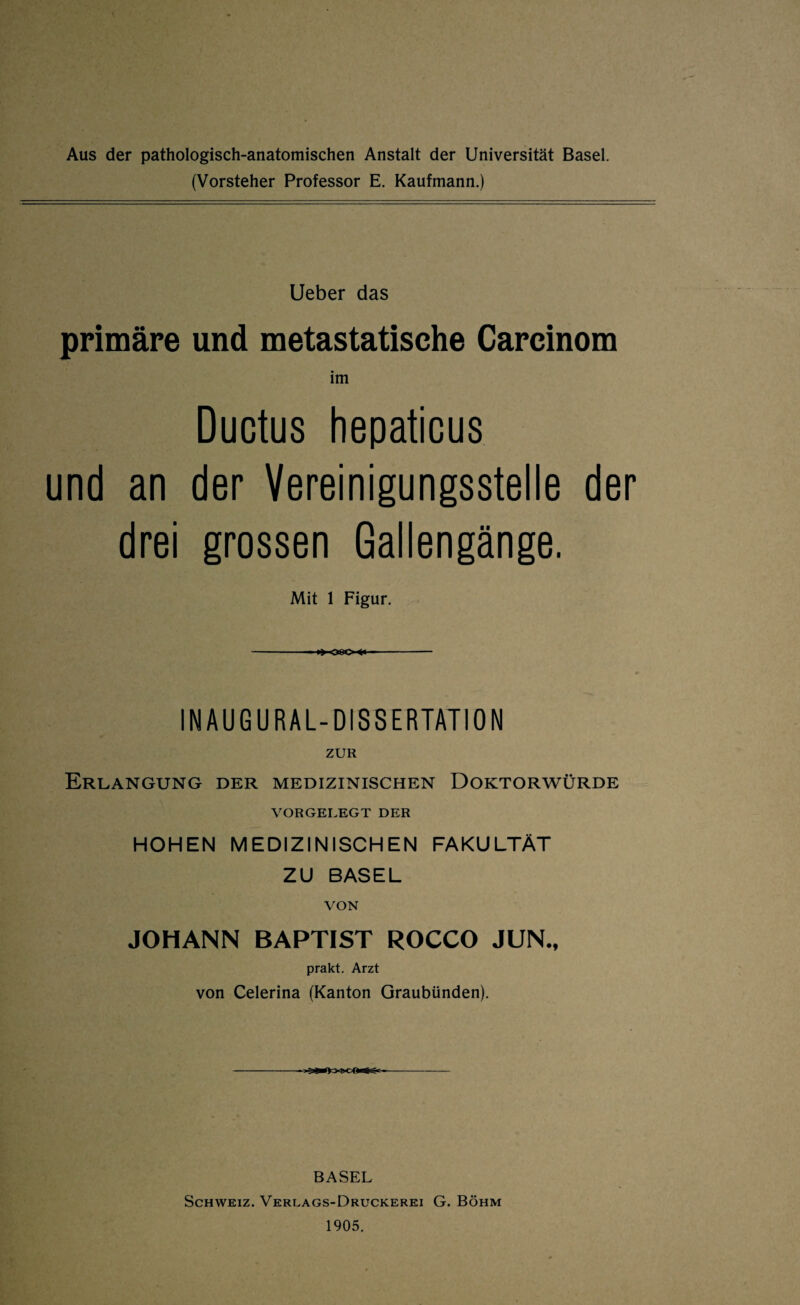 Aus der pathologisch-anatomischen Anstalt der Universität Basel. (Vorsteher Professor E. Kaufmann.) Ueber das primäre und metastatische Carcinom im Ductus hepaticus und an der Vereinigungsstelle der drei grossen Gallengänge. Mit 1 Figur. -- ►> 080-■*< -- IN AU G URAL-DISSERTATION ZUR Erlangung der medizinischen Doktorwürde VORGELEGT DER HOHEN MEDIZINISCHEN FAKULTÄT ZU BASEL VON JOHANN BAPTIST ROCCO JUN., prakt. Arzt von Celerina (Kanton Graubünden). BASEL Schweiz. Verlags-Druckerei G. Böhm 1905.