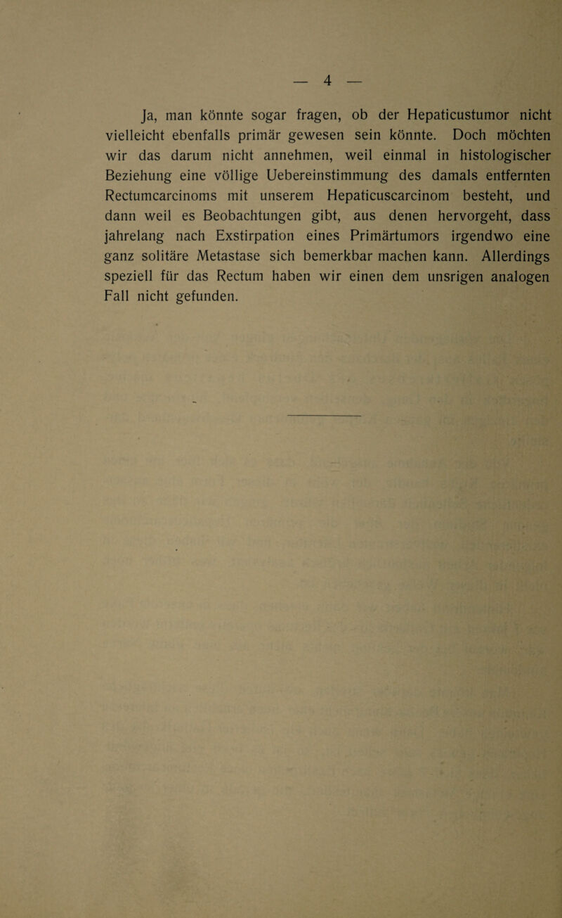 Ja, man könnte sogar fragen, ob der Hepaticustumor nicht vielleicht ebenfalls primär gewesen sein könnte. Doch möchten wir das darum nicht annehmen, weil einmal in histologischer Beziehung eine völlige Uebereinstimmung des damals entfernten Rectumcarcinoms mit unserem Hepaticuscarcinom besteht, und dann weil es Beobachtungen gibt, aus denen hervorgeht, dass jahrelang nach Exstirpation eines Frimärtumors irgendwo eine ganz solitäre Metastase sich bemerkbar machen kann. Allerdings speziell für das Rectum haben wir einen dem unsrigen analogen Fall nicht gefunden.