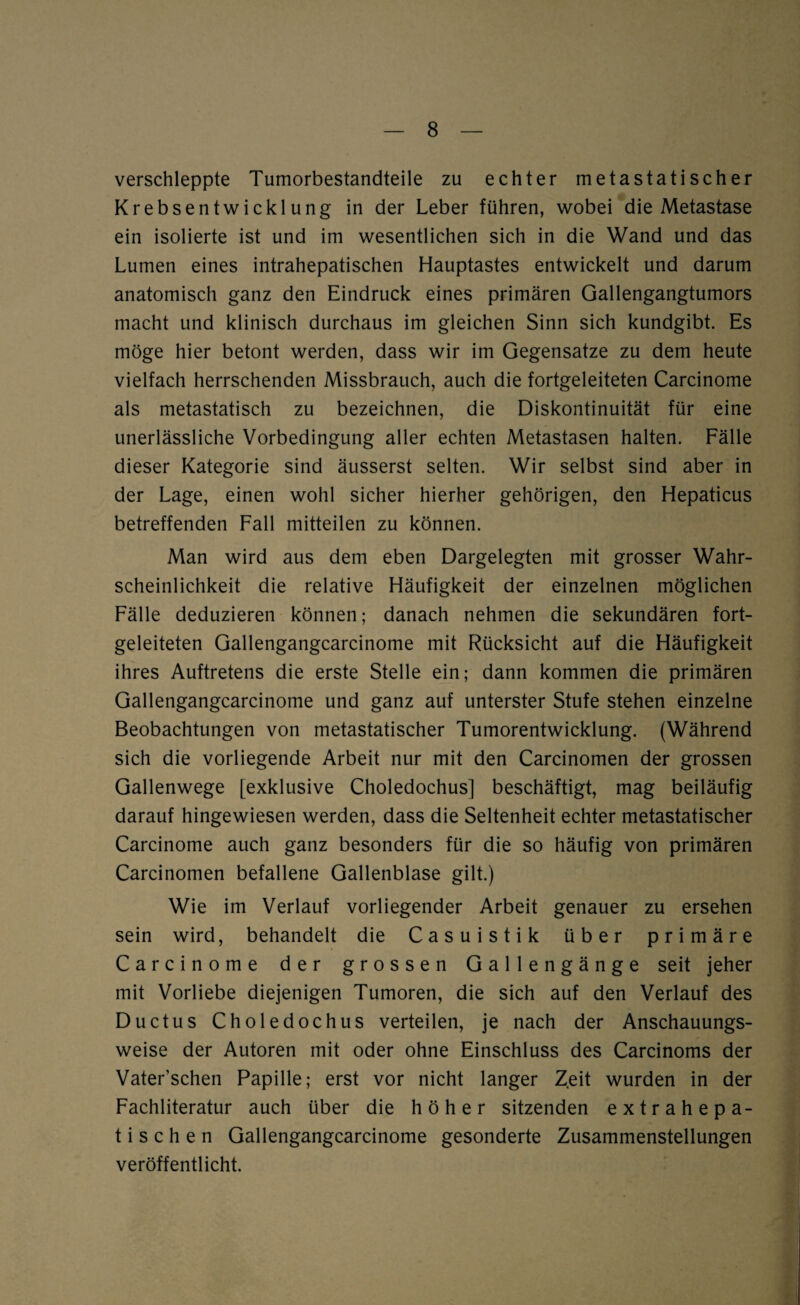 verschleppte Tumorbestandteile zu echter metastatischer Krebsentwicklung in der Leber führen, wobei die Metastase ein isolierte ist und im wesentlichen sich in die Wand und das Lumen eines intrahepatischen Hauptastes entwickelt und darum anatomisch ganz den Eindruck eines primären Gallengangtumors macht und klinisch durchaus im gleichen Sinn sich kundgibt. Es möge hier betont werden, dass wir im Gegensätze zu dem heute vielfach herrschenden Missbrauch, auch die fortgeleiteten Carcinome als metastatisch zu bezeichnen, die Diskontinuität für eine unerlässliche Vorbedingung aller echten Metastasen halten. Fälle dieser Kategorie sind äusserst selten. Wir selbst sind aber in der Lage, einen wohl sicher hierher gehörigen, den Hepaticus betreffenden Fall mitteilen zu können. Man wird aus dem eben Dargelegten mit grosser Wahr¬ scheinlichkeit die relative Häufigkeit der einzelnen möglichen Fälle deduzieren können; danach nehmen die sekundären fort¬ geleiteten Gallengangcarcinome mit Rücksicht auf die Häufigkeit ihres Auftretens die erste Stelle ein; dann kommen die primären Gallengangcarcinome und ganz auf unterster Stufe stehen einzelne Beobachtungen von metastatischer Tumorentwicklung. (Während sich die vorliegende Arbeit nur mit den Carcinomen der grossen Gallenwege [exklusive Choledochus] beschäftigt, mag beiläufig darauf hingewiesen werden, dass die Seltenheit echter metastatischer Carcinome auch ganz besonders für die so häufig von primären Carcinomen befallene Gallenblase gilt.) Wie im Verlauf vorliegender Arbeit genauer zu ersehen sein wird, behandelt die Casuistik über primäre Carcinome der grossen Gallengänge seit jeher mit Vorliebe diejenigen Tumoren, die sich auf den Verlauf des Ductus Choledochus verteilen, je nach der Anschauungs¬ weise der Autoren mit oder ohne Einschluss des Carcinoms der Vater’schen Papille; erst vor nicht langer Zeit wurden in der Fachliteratur auch über die höher sitzenden extrahepa¬ tischen Gallengangcarcinome gesonderte Zusammenstellungen veröffentlicht.