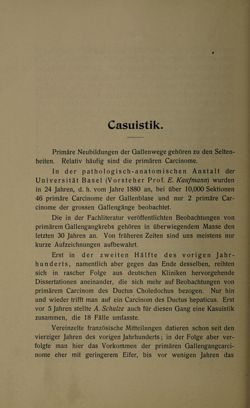 Casuistik Primäre Neubildungen der Gallenwege gehören zu den Selten¬ heiten. Relativ häufig sind die primären Carcinome. In der pathologisch-anatomischen Anstalt der Universität Basel (Vorsteher Prof. E. Kaufmann) wurden in 24 Jahren, d. h. vom Jahre 1880 an, bei über 10,000 Sektionen 46 primäre Carcinome der Gallenblase und nur 2 primäre Car¬ cinome der grossen Gallengänge beobachtet. Die in der Fachliteratur veröffentlichten Beobachtungen von primärem Gallengangkrebs gehören in überwiegendem Masse den letzten 30 Jahren an. Von früheren Zeiten sind uns meistens nur kurze Aufzeichnungen aufbewahrt. Erst in der zweiten Hälfte des vorigen Jahr¬ hunderts, namentlich aber gegen das Ende desselben, reihten sich in rascher Folge aus deutschen Kliniken hervorgehende Dissertationen aneinander, die sich mehr auf Beobachtungen von primärem Carcinom des Ductus Choledochus bezogen. Nur hin und wieder trifft man auf ein Carcinom des Ductus hepaticus. Erst vor 5 Jahren stellte A. Schulze auch für diesen Gang eine Kasuistik zusammen, die 18 Fälle umfasste. Vereinzelte französische Mitteilungen datieren schon seit den vierziger Jahren des vorigen Jahrhunderts; in der Folge aber ver¬ folgte man hier das Vorkommen der primären Gallengangcarci- nome eher mit geringerem Eifer, bis vor wenigen Jahren das
