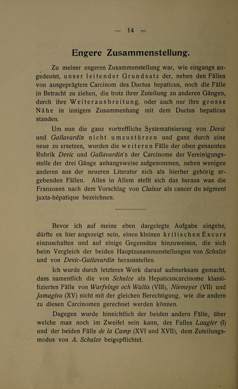 Engere Zusammenstellung. Zu meiner engeren Zusammenstellung war, wie eingangs an¬ gedeutet, unser leitender Grundsatz der, neben den Fällen von ausgeprägtem Carcinom des Ductus hepaticus, noch die Fälle in Betracht zu ziehen, die trotz ihrer Zuteilung zu anderen Gängen, durch ihre Weiterausbreitung, oder auch nur ihre grosse Nähe in innigem Zusammenhang mit dem Ductus hepaticus standen. Um nun die ganz vortreffliche Systematisierung von Devic und Gallavardin nicht umzustürzen und ganz durch eine neue zu ersetzen, wurden die weiteren Fälle der oben genannten Rubrik Devic und Gallavardin’s der Carcinome der Vereinigungs¬ stelle der drei Gänge anhangsweise aufgenommen, neben wenigen anderen aus der neueren Literatur sich als hierher gehörig er¬ gebenden Fällen. Alles in Allem stellt sich das heraus was die Franzosen nach dem Vorschlag von Claisse als cancer du Segment juxta-hepatique bezeichnen. Bevor ich auf meine eben dargelegte Aufgabe eingehe, dürfte es hierangezeigt sein, einen kleinen kritischen Excurs einzuschalten und auf einige Gegensätze hinzuweisen, die sich beim Vergleich der beiden Hauptzusammenstellungen von Schulze und von Devic-Gallavardin herausstellen. Ich wurde durch letzteres Werk darauf aufmerksam gemacht, dass namentlich die von Schulze als Hepaticuscarcinome klassi¬ fizierten Fälle von Warfvinge och Wallis (VIII), Niemeyer (VII) und Jamagiva (XV) nicht mit der gleichen Berechtigung, wie die andern zu diesen Carcinomen gerechnet werden können. Dagegen wurde hinsichtlich der beiden andern Fälle, über welche man noch im Zweifel sein kann, des Falles Laugier (I) und der beiden Fälle de la Camp (XVI und XVII), dem Zuteilungs¬ modus von A. Schulze beigepflichtet.