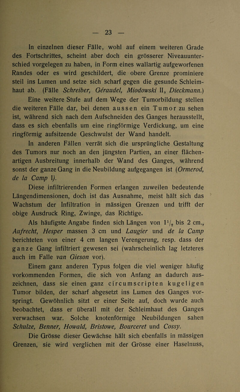 In einzelnen dieser Fälle, wohl auf einem weiteren Grade des Fortschrittes, scheint aber doch ein grösserer Niveauunter¬ schied Vorgelegen zu haben, in Form eines wallartig aufgeworfenen Randes oder es wird geschildert, die obere Grenze prominiere steil ins Lumen und setze sich scharf gegen die gesunde Schleim¬ haut ab. (Fälle Schreiber, Geraudel, Miodowski II, Dieckmann.) Eine weitere Stufe auf dem Wege der Tumorbildung stellen die weiteren Fälle dar, bei denen aussen ein Tumor zu sehen ist, während sich nach dem Aufschneiden des Ganges herausstellt, dass es sich ebenfalls um eine ringförmige Verdickung, um eine ringförmig aufsitzende Geschwulst der Wand handelt. In anderen Fällen verrät sich die ursprüngliche Gestaltung des Tumors nur noch an den jüngsten Partien, an einer flächen¬ artigen Ausbreitung innerhalb der Wand des Ganges, während sonst der ganze Gang in die Neubildung aufgegangen ist (Ormerod, de la Camp \). Diese infiltrierenden Formen erlangen zuweilen bedeutende Längendimensionen, doch ist das Ausnahme, meist hält sich das Wachstum der Infiltration in mässigen Grenzen und trifft der obige Ausdruck Ring, Zwinge, das Richtige. Als häufigste Angabe finden sich Längen von P/2 bis 2 cm., Aufrecht, Hesper massen 3 cm und Laugier und de la Camp berichteten von einer 4 cm langen Verengerung, resp. dass der ganze Gang infiltriert gewesen sei (wahrscheinlich lag letzteres auch im Falle van Gieson vor). Einem ganz anderen Typus folgen die viel weniger häufig vorkommenden Formen, die sich von Anfang an dadurch aus¬ zeichnen, dass sie einen ganz circumscripten kugeligen Tumor bilden, der scharf abgesetzt ins Lumen des Ganges vor¬ springt. Gewöhnlich sitzt er einer Seite auf, doch wurde auch beobachtet, dass er überall mit der Schleimhaut des Ganges verwachsen war. Solche knotenförmige Neubildungen sahen Schulze, Benner, Howald, Bristowe, Bourceret und Cossy. Die Grösse dieser Gewächse hält sich ebenfalls in mässigen Grenzen, sie wird verglichen mit der Grösse einer Haselnuss,