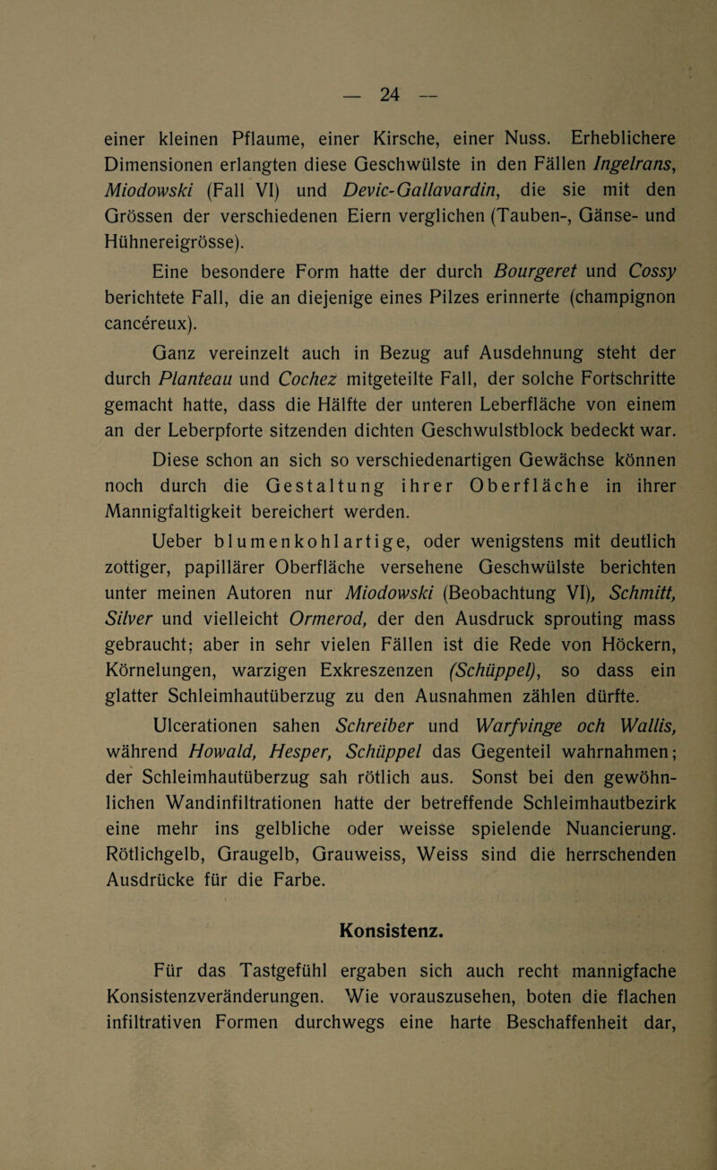 einer kleinen Pflaume, einer Kirsche, einer Nuss. Erheblichere Dimensionen erlangten diese Geschwülste in den Fällen Ingelrans, Miodowski (Fall VI) und Devic-Gallavardin, die sie mit den Grössen der verschiedenen Eiern verglichen (Tauben-, Gänse- und Hühnereigrösse). Eine besondere Form hatte der durch Bourgeret und Cossy berichtete Fall, die an diejenige eines Pilzes erinnerte (Champignon cancereux). Ganz vereinzelt auch in Bezug auf Ausdehnung steht der durch Planteau. und Cochez mitgeteilte Fall, der solche Fortschritte gemacht hatte, dass die Hälfte der unteren Leberfläche von einem an der Leberpforte sitzenden dichten Geschwulstblock bedeckt war. Diese schon an sich so verschiedenartigen Gewächse können noch durch die Gestaltung ihrer Oberfläche in ihrer Mannigfaltigkeit bereichert werden. Ueber blumenkohlartige, oder wenigstens mit deutlich zottiger, papillärer Oberfläche versehene Geschwülste berichten unter meinen Autoren nur Miodowski (Beobachtung VI), Schmitt, Silver und vielleicht Ormerod, der den Ausdruck sprouting mass gebraucht; aber in sehr vielen Fällen ist die Rede von Höckern, Körnelungen, warzigen Exkreszenzen (Schuppet), so dass ein glatter Schleimhautüberzug zu den Ausnahmen zählen dürfte. Ulcerationen sahen Schreiber und Warfvinge och Wallis, während Howald, Hesper, Schuppet das Gegenteil wahrnahmen; » der Schleimhautüberzug sah rötlich aus. Sonst bei den gewöhn¬ lichen Wandinfiltrationen hatte der betreffende Schleimhautbezirk eine mehr ins gelbliche oder weisse spielende Nuancierung. Rötlichgelb, Graugelb, Grauweiss, Weiss sind die herrschenden Ausdrücke für die Farbe. Konsistenz. Für das Tastgefühl ergaben sich auch recht mannigfache Konsistenzveränderungen. Wie vorauszusehen, boten die flachen infiltrativen Formen durchwegs eine harte Beschaffenheit dar,