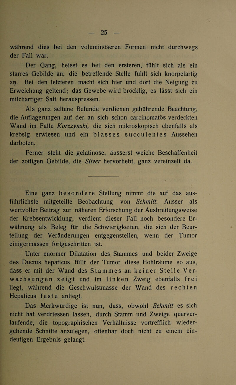 während dies bei den voluminöseren Formen nicht durchwegs der Fall war. Der Gang, heisst es bei den ersteren, fühlt sich als ein starres Gebilde an, die betreffende Stelle fühlt sich knorpelartig an. Bei den letzteren macht sich hier und dort die Neigung zu Erweichung geltend; das Gewebe wird bröcklig, es lässt sich ein milchartiger Saft herauspressen. Als ganz seltene Befunde verdienen gebührende Beachtung, die Auflagerungen auf der an sich schon carcinomatös verdeckten Wand im Falle Korczynski, die sich mikroskopisch ebenfalls als krebsig erwiesen und ein blasses succulentes Aussehen darboten. Ferner steht die gelatinöse, äusserst weiche Beschaffenheit der zottigen Gebilde, die Silver hervorhebt, ganz vereinzelt da. Eine ganz besondere Stellung nimmt die auf das aus¬ führlichste mitgeteilte Beobachtung von Schmitt. Ausser als wertvoller Beitrag zur näheren Erforschung der Ausbreitungsweise der Krebsentwicklung, verdient dieser Fall noch besondere Er¬ wähnung als Beleg für die Schwierigkeiten, die sich der Beur¬ teilung der Veränderungen entgegenstellen, wenn der Tumor einigermassen fortgeschritten ist. Unter enormer Dilatation des Stammes und beider Zweige des Ductus hepaticus füllt der Tumor diese Hohlräume so aus, dass er mit der Wand des Stammes an keiner Stelle Ver¬ wachsungen zeigt und im linken Zweig ebenfalls frei liegt, während die Geschwulstmasse der Wand des rechten Hepaticus feste anliegt. Das Merkwürdige ist nun, dass, obwohl Schmitt es sich nicht hat verdriessen lassen, durch Stamm und Zweige querver¬ laufende, die topographischen Verhältnisse vortrefflich wieder¬ gebende Schnitte anzulegen, offenbar doch nicht zu einem ein¬ deutigen Ergebnis gelangt.