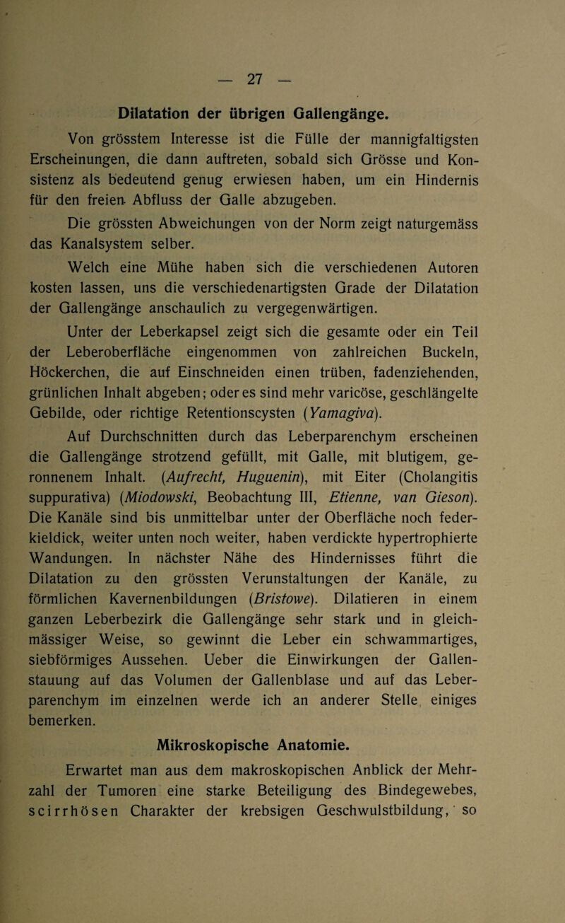 Dilatation der übrigen Gallengänge. Von grösstem Interesse ist die Fülle der mannigfaltigsten Erscheinungen, die dann auftreten, sobald sich Grösse und Kon¬ sistenz als bedeutend genug erwiesen haben, um ein Hindernis für den freien. Abfluss der Galle abzugeben. Die grössten Abweichungen von der Norm zeigt naturgemäss das Kanalsystem selber. Welch eine Mühe haben sich die verschiedenen Autoren kosten lassen, uns die verschiedenartigsten Grade der Dilatation der Gallengänge anschaulich zu vergegenwärtigen. Unter der Leberkapsel zeigt sich die gesamte oder ein Teil der Leberoberfläche eingenommen von zahlreichen Buckeln, Höckerchen, die auf Einschneiden einen trüben, fadenziehenden, grünlichen Inhalt abgeben; öderes sind mehr varicöse, geschlängelte Gebilde, oder richtige Retentionscysten (Yamagiva). Auf Durchschnitten durch das Leberparenchym erscheinen die Gallengänge strotzend gefüllt, mit Galle, mit blutigem, ge¬ ronnenem Inhalt. [Aufrecht, Hugueniri), mit Eiter (Cholangitis suppurativa) (Miodowski, Beobachtung III, Etienne, van Gieson). Die Kanäle sind bis unmittelbar unter der Oberfläche noch feder¬ kieldick, weiter unten noch weiter, haben verdickte hypertrophierte Wandungen. In nächster Nähe des Hindernisses führt die Dilatation zu den grössten Verunstaltungen der Kanäle, zu förmlichen Kavernenbildungen (Brtstowe). Dilatieren in einem ganzen Leberbezirk die Gallengänge sehr stark und in gleich- mässiger Weise, so gewinnt die Leber ein schwammartiges, siebförmiges Aussehen. Ueber die Einwirkungen der Gallen¬ stauung auf das Volumen der Gallenblase und auf das Leber¬ parenchym im einzelnen werde ich an anderer Steile einiges bemerken. Mikroskopische Anatomie. Erwartet man aus dem makroskopischen Anblick der Mehr¬ zahl der Tumoren eine starke Beteiligung des Bindegewebes, scirrhösen Charakter der krebsigen Geschwulstbildung, so