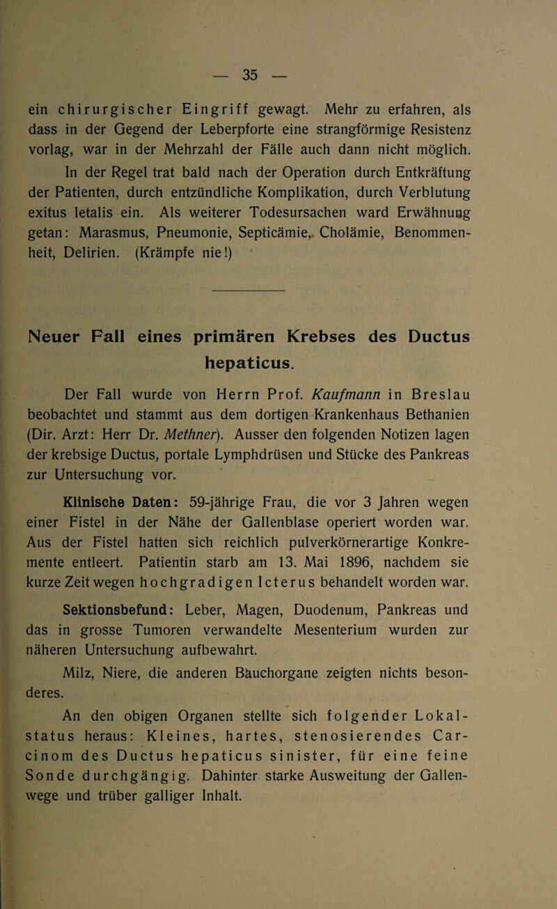 ein chirurgischer Eingriff gewagt. Mehr zu erfahren, als dass in der Gegend der Leberpforte eine strangförmige Resistenz vorlag, war in der Mehrzahl der Fälle auch dann nicht möglich. In der Regel trat bald nach der Operation durch Entkräftung der Patienten, durch entzündliche Komplikation, durch Verblutung exitus letalis ein. Als weiterer Todesursachen ward Erwähnung getan: Marasmus, Pneumonie, Septicämie, Cholämie, Benommen¬ heit, Delirien. (Krämpfe nie!) Neuer Fall eines primären Krebses des Ductus hepaticus. Der Fall wurde von Herrn Prof. Kaufmann in Breslau beobachtet und stammt aus dem dortigen Krankenhaus Bethanien (Din Arzt: Herr Dr. Methner). Ausser den folgenden Notizen lagen der krebsige Ductus, portale Lymphdrüsen und Stücke des Pankreas zur Untersuchung vor. Klinische Daten: 59-jährige Frau, die vor 3 Jahren wegen einer Fistel in der Nähe der Gallenblase operiert worden war. Aus der Fistel hatten sich reichlich pulverkörnerartige Konkre¬ mente entleert. Patientin starb am 13. Mai 1896, nachdem sie kurze Zeit wegen hochgradigen Icterus behandelt worden war. Sektionsbefund: Leber, Magen, Duodenum, Pankreas und das in grosse Tumoren verwandelte Mesenterium wurden zur näheren Untersuchung aufbewahrt. Milz, Niere, die anderen Bäuchorgane zeigten nichts beson¬ deres. An den obigen Organen stellte sich folgender Lokal¬ status heraus: Kleines, hartes, stenosierendes Car- cinom des Ductus hepaticus sinister, für eine feine Sonde durchgängig. Dahinter starke Ausweitung der Gallen¬ wege und trüber galliger Inhalt.