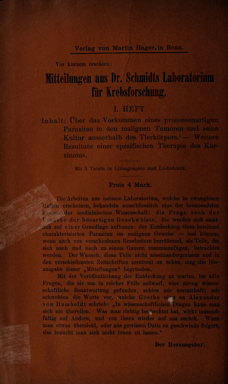 Vor kurzem erschien: /■ Mitteilungen an» Dr. Schmidts Laboratorini für Krebsforschung. I. HEFT 9 Inhalt: Über das Vorkommen eines protozoonartigen Parasiten in den malignen Tumoren und seine Kultur ausserhalb des Tierkörpers.1 — Weitere Resultate einer spezifischen Therapie des Kar¬ zinoms. Mit 3 Tafeln in Lithographie und Lichtdruck. ■■m Preis 4 Mark. Jim Die Arbeiten aus meinem Laboratorium, welche in zwanglosen liebten erscheinen, behandeln ausschliesslich eine der brennendsten ler medizinischen Wissenschaft: die Frage nach der r. vche der bösartigen Geschwülste, Sie werden sieh sämt- auf einer Grundlage auf bauen: der Entdeckung eines bestimmt charakterisierten Parasiten im malignen Gewebe — und* können, wenn auch von verschiedenen Bearbeitern herrührend, als Teile, die sich nach und nach zu einem Ganzen zusammenfugen, betrachtet werden. DerAVunsch, diese Teile nicht auseinandergerissen und in den verschiedensten Zeitschriften zerstreut zu sehen, mag die Her¬ ausgabe dieser „Mitteilungen44 begründen. Mit der Veröffentlichung der Entdeckung zu warten, bis alle Fragen, die sie uns in reicher Fülle aufwarf, eine streng wissen¬ schaftliche Beantwortung gefunden, schien mir unstatthaft; mir schwebten die Worte vor, welche Goethe ei'ff an Alexander von Humboldt, schrieb: „In wissenschaftiii^El^^™ sich nie übereilen. Was man richtig beobachtet hat, wirkt tausend¬ fältig auf Andere, und von ihnen wieder auf uns zurück. Wenn man etwas übersieht, oder aus gewissen Datis zu geschwinde folgert, das braucht man sich nicht reuen zu lassen.44 m Der Herausgeber.