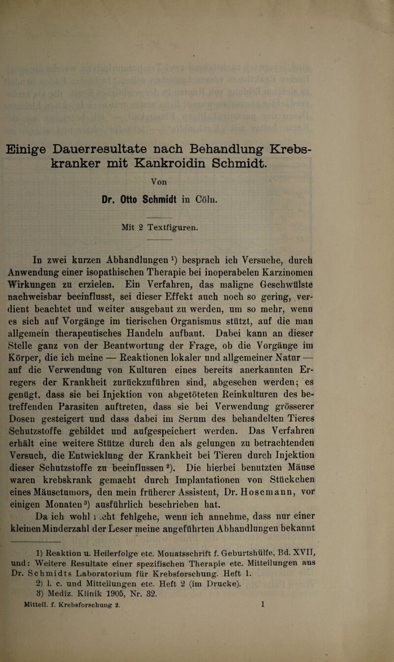 Einige Dauerresultate nach Behandlung Krebs¬ kranker mit Kankroidin Schmidt. Von Dr. Otto Schmidt in Cöln. Mit 2 Textfiguren. In zwei kurzen Abhandlungen J) besprach ich Versuche, durch Anwendung einer isopathischen Therapie bei inoperabelen Karzinomen Wirkungen zu erzielen. Ein Verfahren, das maligne Geschwülste nachweisbar beeinflusst, sei dieser Effekt auch noch so gering, ver¬ dient beachtet und weiter ausgebaut zu werden, um so mehr, wenn es sich auf Vorgänge im tierischen Organismus stützt, auf die man allgemein therapeutisches Handeln aufbaut. Dabei kann an dieser Stelle ganz von der Beantwortung der Frage, ob die Vorgänge im Körper, die ich meine — Reaktionen lokaler und allgemeiner Natur — auf die Verwendung von Kulturen eines bereits anerkannten Er¬ regers der Krankheit zurückzuführen sind, abgesehen werden; es genügt, dass sie bei Injektion von abgetöteten Reinkulturen des be¬ treffenden Parasiten auftreten, dass sie bei Verwendung grösserer Dosen gesteigert und dass dabei im Serum des behandelten Tieres Schutzstoffe gebildet und aufgespeichert werden. Das Verfahren erhält eine weitere Stütze durch den als gelungen zu betrachtenden Versuch, die Entwicklung der Krankheit bei Tieren durch Injektion dieser Schutzstoffe zu beeinflussen1 2). Die hierbei benutzten Mäuse waren krebskrank gemacht durch Implantationen von Stückchen eines Mäusetumors, den mein früherer Assistent, Dr. Hose mann, vor einigen Monaten3) ausführlich beschrieben hat. Da ich wohl 1 .cht fehlgehe, wenn ich annehme, dass nur einer kleinen Minderzahl der Leser meine angeführten Abhandlungen bekannt 1) Reaktion u. Heilerfolge etc. Monatsschrift f. Geburtshülfe, Bd. XVII, und: Weitere Resultate einer spezifischen Therapie etc. Mitteilungen aus Dr. Schmidts Laboratorium für Krebsforschung. Heft 1. 2) 1. c. und Mitteilungen etc. Heft 2 (im Drucke). 3) Mediz. Klinik 1905, Nr. 32.