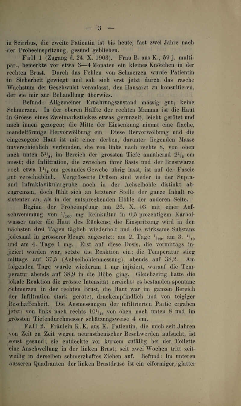 in Scirrhus, die zweite Patientin ist bis heute, fast zwei Jahre nach der Probeeinspritzung, gesund geblieben. Fall 1 (Zugang d. 24. X. 1903). Frau B. aus K., 59 j. multi- par., bemerkte vor etwa 3—4 Monaten ein kleines Knötchen in der rechten Brust. Durch das Fehlen von Schmerzen wurde Patientin in Sicherheit gewiegt und sah sich erst jetzt durch das rasche Wachstum der Geschwulst veranlasst, den Hausarzt zu konsultieren, der sie mir zur Behandlung überwies. Befund: Allgemeiner Ernährungszustand massig gut; keine Schmerzen. In der oberen Hälfte der rechten Mamma ist die Haut in Grösse eines Zweimarkstückes etwas gerunzelt, leicht gerötet und nach innen gezogen; die Mitte der Einsenkung nimmt eine flache, mandelförmige Hervorwölbung ein. Diese Hervorwölbung und die eingezogene Haut ist mit einer derben, darunter liegenden Masse unverschieblich verbunden, die von links nach rechts 8, von oben nach unten 5l/2> im Bereich der grössten Tiefe annähernd 2x/2 cm misst; die Infiltration, die zwischen ihrer Basis und der Brustwarze noch etwa l1^ cm gesundes Gewebe übrig lässt, ist auf der Fascie gut verschieblich. Vergrösserte Drüsen sind weder in der Supra- und Infraklavikulargrube noch in der Achselhöhle distinkt ab¬ zugrenzen, doch fühlt sich an letzterer Stelle der ganze Inhalt re¬ sistenter an, als in der entsprechenden Höhle der anderen Seite. Beginn der Probeimpfung am 26. X. 03 mit einer Auf¬ schwemmung von 7ioo mg Reinkultur in 0,5 prozentigem Karbol¬ wasser unter die Haut des Rückens; die Einspritzung wird in den nächsten drei Tagen täglich wiederholt und die wirksame Substanz jedesmal in grösserer Menge zugesetzt: am 2. Tage 1/20, am 3. 1/10 und am 4. Tage 1 mg. Erst auf diese Dosis, die vormittags in¬ jiziert worden war, setzte die Reaktion ein: die Temperatur stieg mittags auf 37,5 (Achselhöhlenmessung), abends auf 38,2. Am folgenden Tage wurde wiederum 1 mg injiziert, worauf die Tem¬ peratur abends auf 38,9 in die Höhe ging. Gleichzeitig hatte die lokale Reaktion die grösste Intensität erreicht: es bestanden spontane Schmerzen in der rechten Brust, die Haut war im ganzen Bereich der Infiltration stark gerötet, druckempfindlich und von teigiger Beschaffenheit. Die Ausmessungen der infiltrierten Partie ergaben jetzt: von links nach rechts lO1/^ von oben nach unten 8 und im .grössten Tiefendurchmesser schätzungsweise 4 cm. Fall 2. Fräulein K. K. aus K. Patientin, die mich seit Jahren von Zeit zu Zeit wegen neurasthenischer Beschwerden aufsucht, ist sonst gesund; sie entdeckte vor kurzem zufällig bei der Toilette eine Anschwellung in der linken Brust; seit zwei Wochen tritt zeit¬ weilig in derselben schmerzhaftes Ziehen auf. Befund: Im unteren äusseren Quadranten der linken Brustdrüse ist ein eiförmiger, glatter