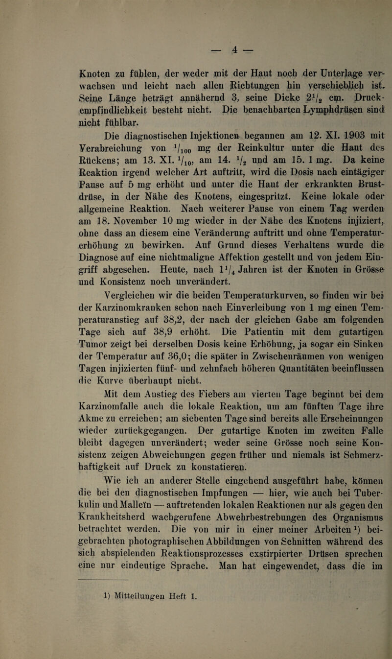 Knoten zu fühlen, der weder mit der Haut noch der Unterlage ver¬ wachsen und leicht nach allen Richtungen hin verschieblich ist. Seine Länge beträgt annähernd 3, seine Dicke 21l2 cm. Druck- empfindlichkeit besteht nicht. Die benachbarten Lymphdrüsen sind nicht fühlbar. Die diagnostischen Injektionen begannen am 12. XI. 1903 mit Verabreichung von Vioo der Reinkultur unter die Haut des Rückens; am 13. XI. 1/i0, am 14. !/2 und am 15. 1 mg. Da keine Reaktion irgend welcher Art auftritt, wird die Dosis nach eintägiger Pause auf 5 mg erhöht und unter die Haut der erkrankten Brust¬ drüse, in der Nähe des Knotens, eingespritzt. Keine lokale oder allgemeine Reaktion. Nach weiterer Pause von einem Tag werden am 18. November 10 mg wieder in der Nähe des Knotens injiziert, ohne dass an diesem eine Veränderung auftritt und ohne Temperatur¬ erhöhung zu bewirken. Auf Grund dieses Verhaltens wurde die Diagnose auf eine nichtmaligne Affektion gestellt und von jedem Ein¬ griff abgesehen. Heute, nach lJ/4 Jahren ist der Knoten in Grösse und Konsistenz noch unverändert. Vergleichen wir die beiden Temperaturkurven, so finden wir bei der Karzinomkranken schon nach Einverleibung von 1 mg einen Tem¬ peraturanstieg auf 38,2, der nach der gleichen Gabe am folgenden Tage sich auf 38,9 erhöht. Die Patientin mit dem gutartigen Tumor zeigt bei derselben Dosis keine Erhöhung, ja sogar ein Sinken der Temperatur auf 36,0; die später in Zwischenräumen von wenigen Tagen injizierten fünf- und zehnfach höheren Quantitäten beeinflussen die Kurve überhaupt nicht. Mit dem Anstieg des Fiebers am vierten Tage beginnt bei dem Karzinomfalle auch die lokale Reaktion, um am fünften Tage ihre Akme zu erreichen; am siebenten Tage sind bereits alle Erscheinungen wieder zurückgegangen. Der gutartige Knoten im zweiten Falle bleibt dagegen unverändert; weder seine Grösse noch seine Kon¬ sistenz zeigen Abweichungen gegen früher und niemals ist Schmerz¬ haftigkeit auf Druck zu konstatieren. Wie ich an anderer Stelle eingehend ausgeführt habe, können die bei den diagnostischen Impfungen — hier, wie auch bei Tuber¬ kulin und Mallein — auftretenden lokalen Reaktionen nur als gegen den Krankheitsherd wachgerufene Abwehrbestrebungen des Organismus betrachtet werden. Die von mir in einer meiner Arbeiten 0 bei¬ gebrachten photographischen Abbildungen von Schnitten während des sich abspielenden Reaktionsprozesses exstirpierter Drüsen sprechen eine nur eindeutige Sprache. Man hat eingewendet, dass die im 1) Mitteilungen Heft 1.