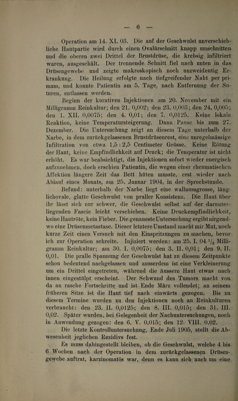 Operation am 14. XI. 03. Die auf der Geschwulst unverschieb- liche Hautpartie wird durch einen Ovalärschnitt knapp Umschnitten und die oberen zwei Drittel der Brustdrüse, die krebsig infiltriert waren, ausgeschält. Der trennende Schnitt fiel nach unten in das Drüsengewebe und zeigte makroskopisch noch unzweideutig Er¬ krankung. Die Heilung erfolgte nach tiefgreifender Naht per pri- mam, und konnte Patientin am 5. Tage, nach Entfernung der Su~ turen, entlassen werden. Beginn der kurativen Injektionen am 20. November mit ein Milligramm Reinkultur; den 21. 0,002; den 23. 0,003; den 24. 0,005;. den 1. XII. 0,0075; den 4. 0,01; den 7. 0,0125. Keine lokale Reaktion, keine Temperatursteigerung. Dann Pause bis zum 27. Dezember. Die Untersuchung zeigt an diesem Tage unterhalb der Narbe, in dem zurückgelassenen Brustdrüsenrest, eine unregelmässige Infiltration von etwa 1,5:2,5 Centimeter Grösse. Keine Rötung der Haut, keine Empfindlichkeit auf Druck; die Temperatur ist nicht erhöht. Es war beabsichtigt, die Injektionen sofort wieder energisch aufzunehmen, doch erschien Patientin, die wegen einer rheumatischen: Affektion längere Zeit das Bett hüten musste, erst wieder nach Ablauf eines Monats, am 25. Januar 1904, in der Sprechstunde. Befund: unterhalb der Narbe liegt eine wallnussgrosse, läng- lichovale, glatte Geschwulst von praller Konsistenz. Die Haut über ihr lässt sich nur schwer, die Geschwulst selbst auf der darunter¬ liegenden Fascie leicht verschieben. Keine Druckempfindlichkeit,, keine Hautröte, kein Fieber. Die genauesteUntersuchung ergibt nirgend¬ wo eine Drüsenmetastase. Dieser letztere Umstand macht mir Mut, noch kurze Zeit einen Versuch mit den Einspritzungen zu machen, bevor ich zur Operation schreite. Injiziert werden: am 25. I. 04 1/2 Milli¬ gramm Reinkultur; am 30. I. 0,0075; den 3. II. 0,01; den 9. II. 0,01. Die pralle Spannung der Geschwulst hat zu diesem Zeitpunkte schon bedeutend nachgelassen und ausserdem ist eine Verkleinerung um ein Drittel eingetreten, während die äussere Haut etwas nach innen eingestülpt erscheint. Der Schwund des Tumors macht von da an rasche Fortschritte und ist Ende März vollendet; an seinem früheren Sitze ist die Haut tief nach einwärts gezogen. Bis zu diesem Termine wurden zu den Injektionen noch an Reinkulturen verbraucht: den 23. II. 0,0125; den 8. III. 0,015; den 31. III. 0,02. Später wurden, bei Gelegenheit der Nachuntersuchungen, noch in Anwendung gezogen: den 6. V. 0,015; den 12. VIII. 0,02. Die letzte Kontrolluntersuchung, Ende Juli 1905, stellt die Ab¬ wesenheit jeglichen Rezidivs fest. Es muss dahingestellt bleiben, ob die Geschwulst, welche 4 bis 6 Wochen nach der Operation in dem zurückgelassenen Drüsen¬ gewebe auftrat, karzinomatös war, denn es kann sich auch um eine