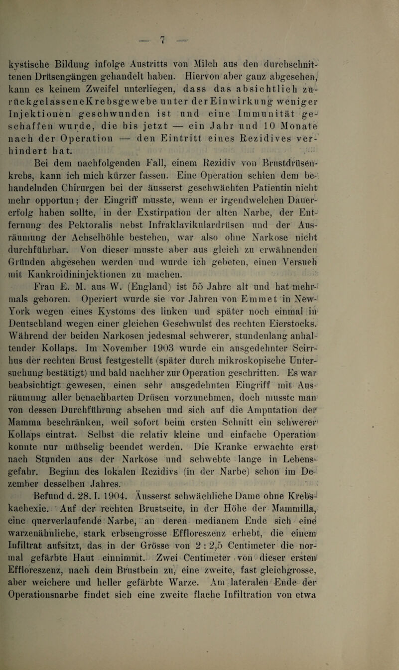 kystische Bildung infolge Austritts von Milch aus den durchschnit¬ tenen Drüsengängen gehandelt haben. Hiervon aber ganz abgesehen, kann es keinem Zweifel unterliegen, dass das absichtlich zu- rückgelasseneKre bsge webe unter der Einwirkung weniger Injektionen geschwunden ist und eine Immunität ge¬ schaffen wurde, die bis jetzt — ein Jahr und 10 Monate nach der Operation — den Eintritt eines Rezidives ver¬ hindert hat. ' J Bei dem nachfolgenden Fall, einem Rezidiv von Brustdrüsen¬ krebs, kann ich mich kürzer fassen. Eine Operation schien dem be-, handelnden Chirurgen bei der äusserst geschwächten Patientin nicht mehr opportun; der Eingriff musste, wenn er irgendwelchen Dauer¬ erfolg haben sollte, in der Exstirpation der alten Narbe, der Ent¬ fernung des Pektoralis nebst Infraklavikulardrüsen und der Aus¬ räumung der Achselhöhle bestehen, war also ohne Narkose nicht durchführbar. Von dieser musste aber aus gleich zu erwähnenden Gründen abgesehen werden und wurde ich gebeten, einen Versuch mit Kankroidininjektionen zu machen. Frau E. M. aus W. (England) ist 55 Jahre alt und hat mehr¬ mals geboren. Operiert wurde sie vor Jahren von Emm et in New- York wegen eines Kystoms des linken und später noch einmal in Deutschland wegen einer gleichen Geschwulst des rechten Eierstocks. Während der beiden Narkosen jedesmal schwerer, stundenlang anhal¬ tender Kollaps. Im November 1903 wurde ein ausgedehnter Scirr- hus der rechten Brust festgestellt (später durch mikroskopische Unter¬ suchung* bestätigt) und bald nachher zur Operation geschritten. Es war beabsichtigt gewesen, einen sehr ausgedehnten Eingriff mit Aus¬ räumung aller benachbarten Drüsen vorzunehmen, doch musste man von dessen Durchführung absehen und sich auf die Amputation der' Mamma beschränken, weil sofort beim ersten Schnitt ein schwerer1 Kollaps eintrat. Selbst die relativ kleine und einfache Operation konnte nur mühselig beendet werden. Die Kranke erwachte erst1 nach Stunden aus der Narkose und schwebte lange in Lebens¬ gefahr. Beginn des lokalen Rezidivs (in der Narbe) schon im De! zember desselben Jahres. Befund d. 28.1. 1904. Äusserst schwächliche Dame ohne Krebs¬ kachexie. Auf der rechten Brustseite, in der Höhe der Mammillä* eine querverlaufende Narbe, an deren medianem Ende sich eine warzenähnliche, stark erbsengrosse Effloreszenz erhebt, die einem Infiltrat aufsitzt, das in der Grösse von 2 : 2,5 Centimeter die nor¬ mal gefärbte Haut einnimmt. Zwei Centimeter-von dieser ersten1 Effloreszenz, nach dem Brustbein zu, eine zweite, fast gleichgrosse, aber weichere und heller gefärbte Warze. Am lateralen Ende der Operationsnarbe findet sich eine zweite flache Infiltration von etwa