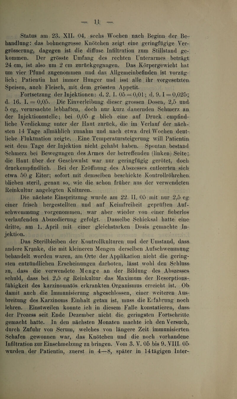 Status am 23. XII. 04, sechs Wochen nach Beginn der Be-> handlung: das bohnengrosse Knötchen zeigt eine geringfügige Ver- grösserung, dagegen ist die diffuse. Infiltration zum Stillstand ge¬ kommen. Der grösste Umfang des rechten Unterarmes beträgt 24 cm, ist also um 2 cm zurückgegangen. Das Körpergewicht hat um vier Pfund zugenommen und das Allgemeinbefinden ist vorzüg¬ lich; Patientin hat immer Hunger und isst alle ihr Vorgesetzten Speisen, auch Fleisch, mit dem grössten Appetit. Fortsetzung der Injektionen: d. 2. I. 05 = 0,01; d. 9.1 = 0,025; d. 16. I. = 0,05. Die Einverleibung dieser grossen Dosen, 2,5 und. 5 cg, verursachte lebhaften, doch nur kurz dauernden Schmerz an der Injektionsstelle; bei 0,05 g blieb eine auf Druck empfind¬ liche Verdickung unter der Haut zurück, die im Verlauf der näch¬ sten 14 Tage allmählich zunahm und nach etwa drei Wochen deut¬ liche Fluktuation zeigte. Eine Temperatursteigerung will Patientin seit dem Tage der Injektion nicht gehabt haben. Spontan bestand Schmerz bei Bewegungen des Armes der betreffenden (linken) Seite; die Haut über der Geschwmlst war nur geringfügig gerötet* doch druckempfindlich. Bei der Eröffnung des Abszesses entleerten sieb etwa 50 g Eiter ; sofort mit demselben beschickte Kontrollröhrchen blieben steril, genau so, wie die schon früher aus der verwendeten Reinkultur angelegten Kulturen. Die nächste Einspritzung wurde am 22. II. 05 mit nur 2,5 cg einer frisch hergestellten und auf Keimfreiheit geprüften Auf¬ schwemmung vorgenommen, war aber wieder von einer fieberlos verlaufenden Abszedierung gefolgt. Dasselbe Schicksal hatte eine dritte, am 1. April mit einer gleichstarken Dosis gemachte In¬ jektion. Das Sterilbleiben der Kontrollkulturen und der Umstand, dass andere Kranke, die mit kleineren Mengen derselben Aufschwemmung behandelt worden waren, am Orte der Applikation nicht die gering¬ sten entzündlichen Erscheinungen darboten, lässt wohl den Schluss zu, dass die verwendete Menge an der Bildung des Abszesses schuld, dass bei 2,5 cg Reinkultur das Maximum der Resorptions- fäbigkeit des karzinomatös erkrankten Organismus erreicht ist. Ob damit auch die Immunisierung abgeschlossen, einer weiteren Aus¬ breitung des Karzinoms Einhalt getan ist, muss die Erfahrung noch lehren. Einstweilen konnte ich in diesem Falle konstatieren, dass* der Prozess seit Ende Dezember nicht die geringsten Fortschritte gemacht hatte. In den nächsten Monaten machte ich denVersuch, durch Zufuhr von Serum, welches von längere Zeit immunisierten Schafen gewonnen w7ar, das Knötchen und die noch vorhandene Infiltration zur Einschmelzung zu bringen. Vom 3. V. 05 bis 9. VIII. 05 wurden der Patientin, zuerst in 4—8, später in 14 tägigen Inter-