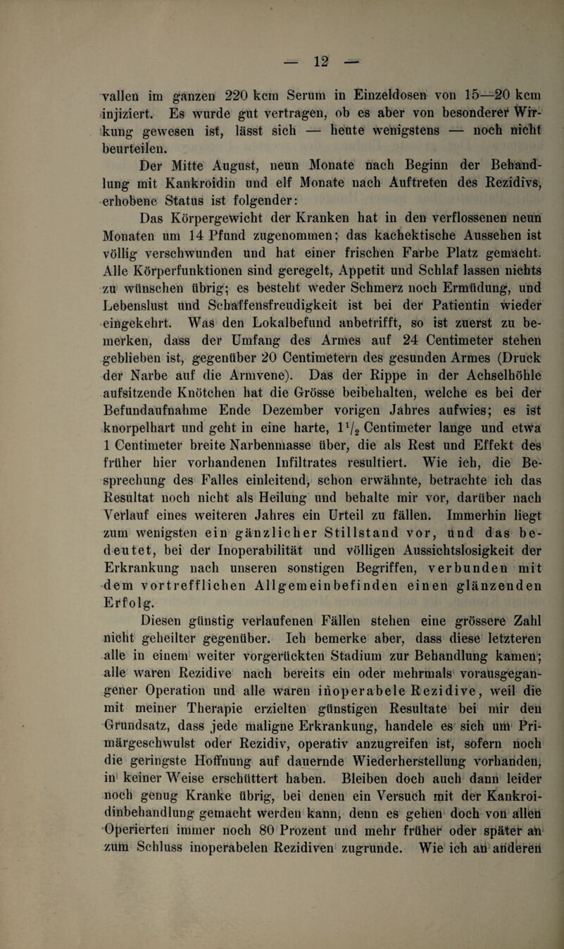 vallen im ganzen 220 kein Serum in Einzeldosen von 15—20 kem injiziert. Es wurde gut vertragen, ob es aber von besondere? Wir¬ kung gewesen ist, lässt sich — heute wenigstens — noch nicht beurteilen. Der Mitte August, neun Monate nach Beginn der Behand¬ lung mit Kankroidin und elf Monate nach Auftreten des Rezidivs, erhobene Status ist folgender: Das Körpergewicht der Kranken hat in den verflossenen neun Monaten um 14 Pfund zugenommen; das kachektische Aussehen ist völlig verschwunden und hat einer frischen Farbe Platz gemacht. Alle Körperfunktionen sind geregelt, Appetit und Schlaf lassen nichts zu wünschen übrig; es besteht weder Schmerz noch Ermüdung, und Lebenslust und Schaffensfreudigkeit ist bei der Patientin wieder eingekehrt. Was den Lokalbefund anbetrifft, so ist zuerst zu be¬ merken, dass der Umfang des Armes auf 24 Centimeter stehen geblieben ist, gegenüber 20 Centimetern des gesunden Armes (Druck der Narbe auf die Armvene). Das der Rippe in der Achselhöhle aufsitzende Knötchen hat die Grösse beibehalten, welche es bei der Befundaufnahme Ende Dezember vorigen Jahres aufwies; es ist knorpelhart und geht in eine harte, ll/2 Centimeter lange und etwa 1 Centimeter breite Narbenmasse über, die als Rest und Effekt des früher hier vorhandenen Infiltrates resultiert. Wie ich, die Be¬ sprechung des Falles einleitend, schon erwähnte, betrachte ich das Resultat noch nicht als Heilung und behalte mir vor, darüber nach Verlauf eines weiteren Jahres ein Urteil zu fällen. Immerhin liegt zum wenigsten ein gänzlicher Stillstand vor, und das be¬ deutet, bei der Inoperabilität und völligen Aussichtslosigkeit der Erkrankung nach unseren sonstigen Begriffen, verbunden mit dem vortrefflichen Allgemeinbefinden einen glänzenden Erfolg. Diesen günstig verlaufenen Fällen stehen eine grössere Zahl nicht geheilter gegenüber. Ich bemerke aber, dass diese letzteren alle in einem weiter vorgerückten Stadium zur Behandlung kamen; alle waren Rezidive nach bereits ein oder mehrmals vorausgegan¬ gener Operation und alle waren inoperabele Rezidive, weil die mit meiner Therapie erzielten günstigen Resultate bei mir den Grundsatz, dass jede maligne Erkrankung, handele es sich uni Pri¬ märgeschwulst oder Rezidiv, operativ anzugreifen ist, sofern noch die geringste Hoffnung auf dauernde Wiederherstellung vorhanden, in keiner Weise erschüttert haben. Bleiben doch auch dann leider noch genug Kranke übrig, bei denen ein Versuch mit der Kankroi- dinbehandlung gemacht werden kann, denn es gehen doch von allen Operierten immer noch 80 Prozent und mehr früher oder später an zum Schluss inoperabelen Rezidiven zugrunde. Wie ich an anderen
