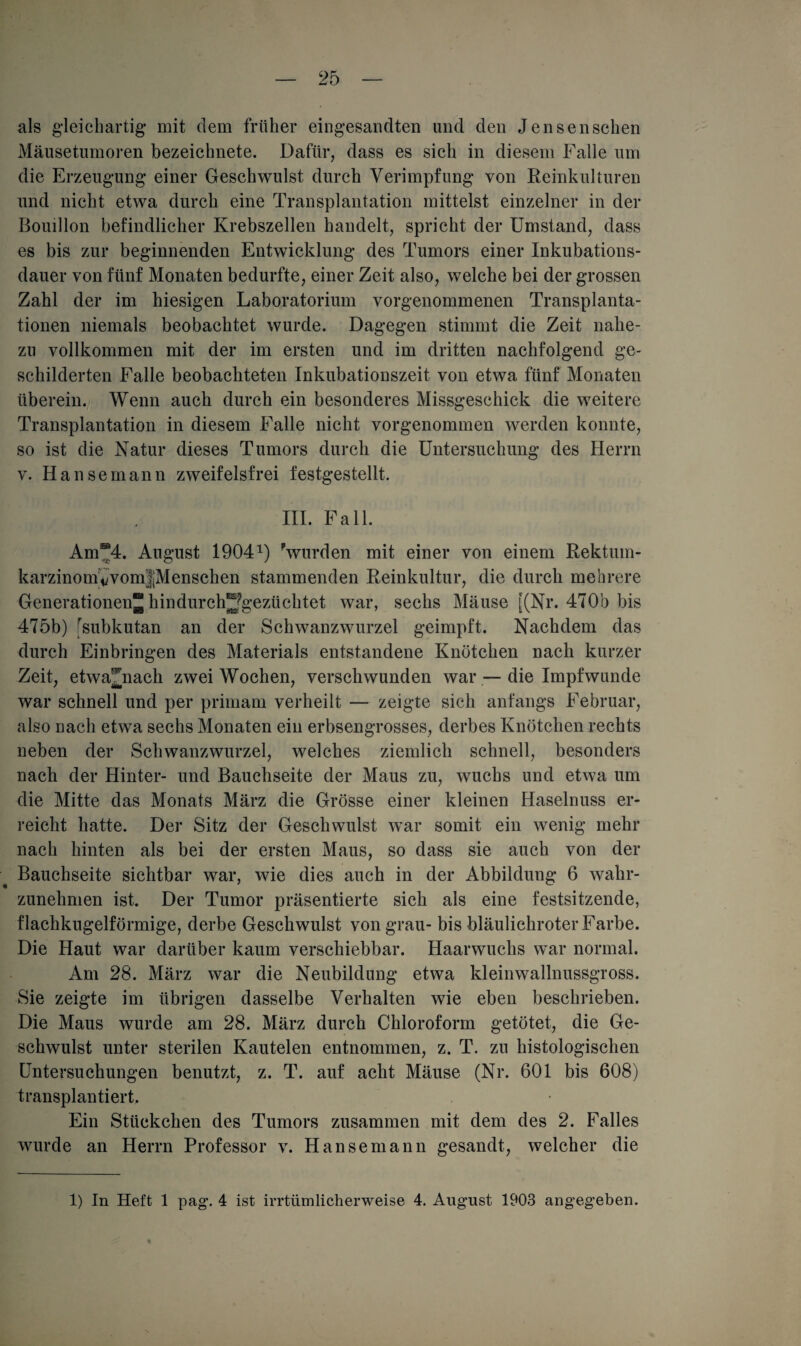 als gleichartig- mit dem früher eingesandten und den Jensensehen Mäusetumoren bezeichnete. Dafür, dass es sich in diesem Falle um die Erzeugung einer Geschwulst durch Verimpfung von Reinkulturen und nicht etwa durch eine Transplantation mittelst einzelner in der Bouillon befindlicher Krebszellen handelt, spricht der Umstand, dass es bis zur beginnenden Entwicklung des Tumors einer Inkubations¬ dauer von fünf Monaten bedurfte, einer Zeit also, welche bei der grossen Zahl der im hiesigen Laboratorium vorgenommenen Transplanta¬ tionen niemals beobachtet wurde. Dagegen stimmt die Zeit nahe¬ zu vollkommen mit der im ersten und im dritten nachfolgend ge¬ schilderten Falle beobachteten Inkubationszeit von etwa fünf Monaten überein. Wenn auch durch ein besonderes Missgeschick die weitere Transplantation in diesem Falle nicht vorgenommen werden konnte, so ist die Natur dieses Tumors durch die Untersuchung des Herrn v. Hanse mann zweifelsfrei festgestellt. III. Fall. Am®4. August 19041) 'wurden mit einer von einem Rektum- karzinomVvomJMenschen stammenden Reinkultur, die durch mehrere Generationen“ hindurchjjgezüchtet war, sechs Mäuse [(Nr. 4T0b bis 475b) [subkutan an der Schwanzwurzel geimpft. Nachdem das durch Einbringen des Materials entstandene Knötchen nach kurzer Zeit, etwa^nach zwei Wochen, verschwunden war — die Impfwunde war schnell und per primam verheilt — zeigte sich anfangs Februar, also nach etwa sechs Monaten ein erbsengrosses, derbes Knötchen rechts neben der Schwanzwurzel, welches ziemlich schnell, besonders nach der Hinter- und Bauchseite der Maus zu, wuchs und etwa um die Mitte das Monats März die Grösse einer kleinen Haselnuss er¬ reicht hatte. Der Sitz der Geschwulst war somit ein wenig mehr nach hinten als bei der ersten Maus, so dass sie auch von der Bauchseite sichtbar war, wie dies auch in der Abbildung 6 wahr¬ zunehmen ist. Der Tumor präsentierte sich als eine festsitzende, flachkugelförmige, derbe Geschwulst von grau- bis bläulichroter Farbe. Die Haut war darüber kaum verschiebbar. Haarwuchs war normal. Am 28. März war die Neubildung etwa kleinwallnussgross. Sie zeigte im übrigen dasselbe Verhalten wie eben beschrieben. Die Maus wurde am 28. März durch Chloroform getötet, die Ge¬ schwulst unter sterilen Kautelen entnommen, z. T. zu histologischen Untersuchungen benutzt, z. T. auf acht Mäuse (Nr. 601 bis 608) transplantiert. Ein Stückchen des Tumors zusammen mit dem des 2. Falles wurde an Herrn Professor v. Hansemann gesandt, welcher die 1) In Heft 1 pag. 4 ist irrtümlicherweise 4. August 1903 angegeben.