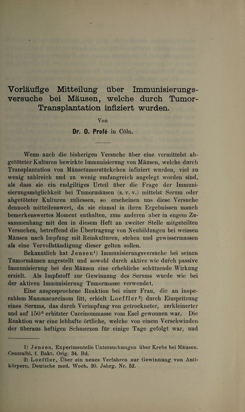 Vorläufige Mitteilung über Immunisierungs¬ versuche bei Mäusen, welche durch Tumor- Transplantation infiziert wurden. Von Dr. 0. Profe in Cöln. Wenn auch die bisherigen Versuche über eine vermittelst ab¬ getöteter Kulturen bewirkte Immunisierung von Mäusen, welche durch Transplantation von Mäusetumorstückchen infiziert wurden, viel zu wenig zahlreich und zu wenig umfangreich angelegt worden sind, als dass sie ein endgiltiges Urteil über die Frage der Immuni¬ sierungsmöglichkeit bei Tumormäusen (s. v. v.) mittelst Serum oder abgetöteter Kulturen zuliessen, so erscheinen uns diese Versuche dennoch mitteilenswert, da sie einmal in ihren Ergebnissen manch bemerkenswertes Moment enthalten, zum anderen aber in engem Zu¬ sammenhang mit den in diesem Heft an zweiter Stelle mitgeteilten Versuchen, betreffend die Übertragung von Neubildungen bei weissen Mäusen nach Impfung mit Reinkulturen, stehen und gewissermassen als eine Vervollständigung dieser gelten sollen. Bekanntlich hat Jensen1) Immunisierungsversuche bei seinen Tumormäusen angestellt und sowohl durch aktive wie durch passive Immunisierung bei den Mäusen eine erhebliche schützende Wirkung erzielt. Als Impfstoff zur Gewinnung des Serums wurde wie bei der aktiven Immunisierung Tumormasse verwendet. Eine ausgesprochene Reaktion bei einer Frau, die an inope¬ rablem Mammacarcinom litt, erhielt Loeffler2) durch Einspritzung eines Serums, das durch Verimpfung von getrockneter, zerkleinerter und auf 150° erhitzter Carcinommasse vom Esel gewonnen war. Die Reaktion war eine lebhafte örtliche, welche von einem Verseil winden¬ der überaus heftigen Schmerzen für einige Tage gefolgt war, und 1) Jensen, Experimentelle Untersuchungen über Krebs bei Mäusen. Centralbl. f. Bakt. Orig\ 34. Bd. 2) Loeffler, Über ein neues Verfahren zur Gewinnung von Anti¬ körpern. Deutsche med. Woch, 30. Jahrg. Nr. 52.