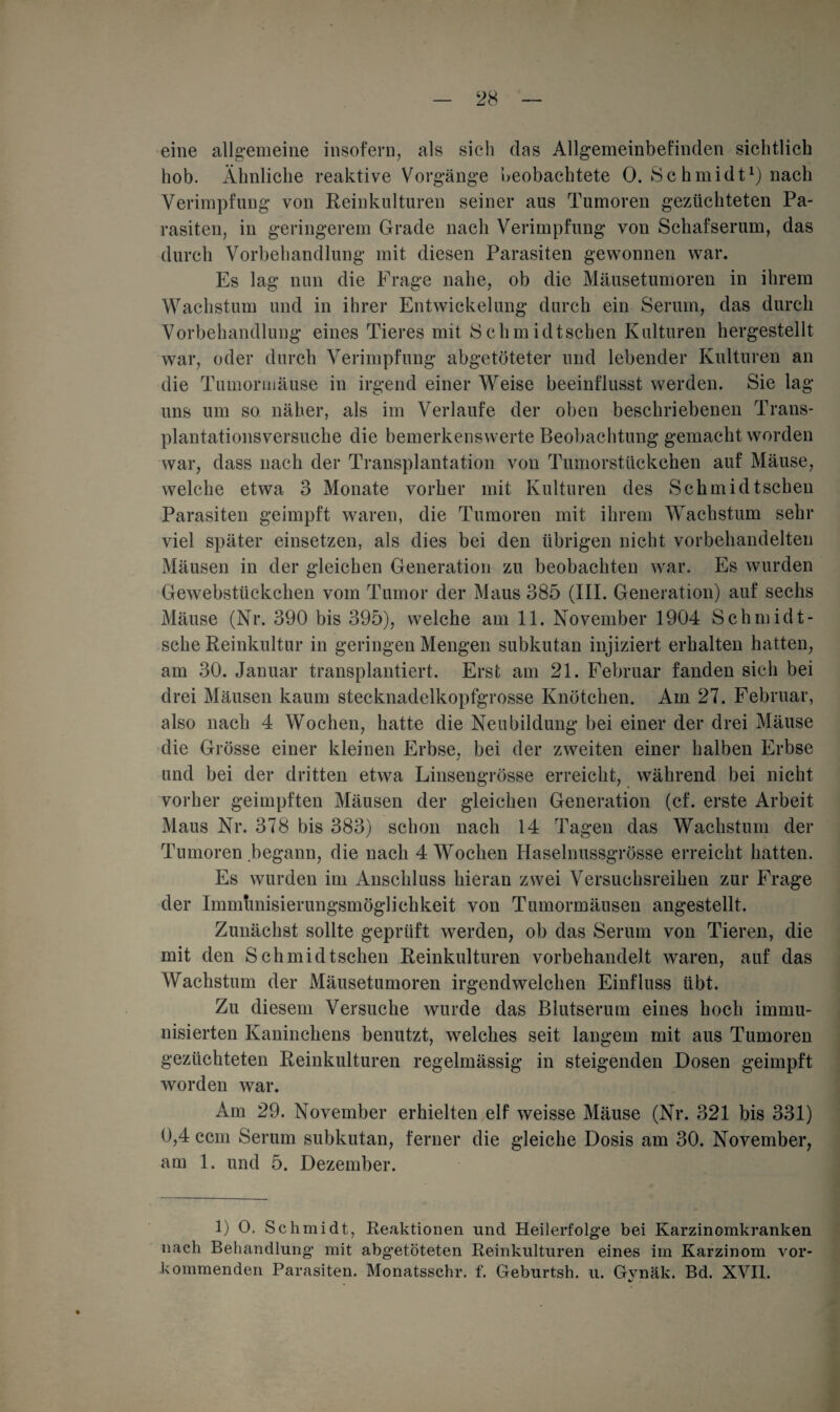 eine allgemeine insofern, als sich das Allgemeinbefinden sichtlich hob. Ähnliche reaktive Vorgänge beobachtete 0. Sc hmidt1) nach Verimpfung von Reinkulturen seiner aus Tumoren gezüchteten Pa¬ rasiten, in geringerem Grade nach Verimpfung von Schafserum, das durch Vorbehandlung mit diesen Parasiten gewonnen war. Es lag nun die Frage nahe, ob die Mäusetumoren in ihrem Wachstum und in ihrer Entwickelung durch ein Serum, das durch Vorbehandlung eines Tieres mit Schmidtschen Kulturen hergestellt war, oder durch Verimpfung abgetöteter und lebender Kulturen an die Tumormäuse in irgend einer Weise beeinflusst werden. Sie lag uns um so näher, als im Verlaufe der oben beschriebenen Trans¬ plantationsversuche die bemerkenswerte Beobachtung gemacht worden war, dass nach der Transplantation von Tumorstückchen auf Mäuse, welche etwa 3 Monate vorher mit Kulturen des Schm idtschen Parasiten geimpft waren, die Tumoren mit ihrem Wachstum sehr viel später einsetzen, als dies bei den übrigen nicht vorbehandelten Mäusen in der gleichen Generation zu beobachten war. Es wurden Gewebstückchen vom Tumor der Maus 385 (IIP Generation) auf sechs Mäuse (Nr. 390 bis 395), welche am 11. November 1904 Schmidt- sche Reinkultur in geringen Mengen subkutan injiziert erhalten hatten, am 30. Januar transplantiert. Erst am 21. Februar fanden sich bei drei Mäusen kaum stecknadelkopfgrosse Knötchen. Am 27. Februar, also nach 4 Wochen, hatte die Neubildung bei einer der drei Mäuse die Grösse einer kleinen Erbse, bei der zweiten einer halben Erbse und bei der dritten etwa Linsengrösse erreicht, während bei nicht vorher geimpften Mäusen der gleichen Generation (cf. erste Arbeit Maus Nr. 378 bis 383) schon nach 14 Tagen das Wachstum der Tumoren begann, die nach 4 Wochen Haselnussgrösse erreicht hatten. Es wurden im Anschluss hieran zwei Versuchsreihen zur Frage der Immunisierungsmöglichkeit von Tumormäusen angestellt. Zunächst sollte geprüft werden, ob das Serum von Tieren, die mit den Schmidtschen Reinkulturen vorbehandelt waren, auf das Wachstum der Mäusetumoren irgendwelchen Einfluss übt. Zu diesem Versuche wurde das Blutserum eines hoch immu¬ nisierten Kaninchens benutzt, welches seit langem mit aus Tumoren gezüchteten Reinkulturen regelmässig in steigenden Dosen geimpft worden war. Am 29. November erhielten elf weisse Mäuse (Nr. 321 bis 331) 0,4 ccm Serum subkutan, ferner die gleiche Dosis am 30. November, am 1. und 5. Dezember. 1) 0. Sch midt, Reaktionen und Heilerfolge bei Karzinomkranken nach Behandlung mit abgetöteten Reinkulturen eines im Karzinom vor¬ kommenden Parasiten. Monatsschr. f. Geburtsh. u. Gvnäk. Bd. XVII. %/