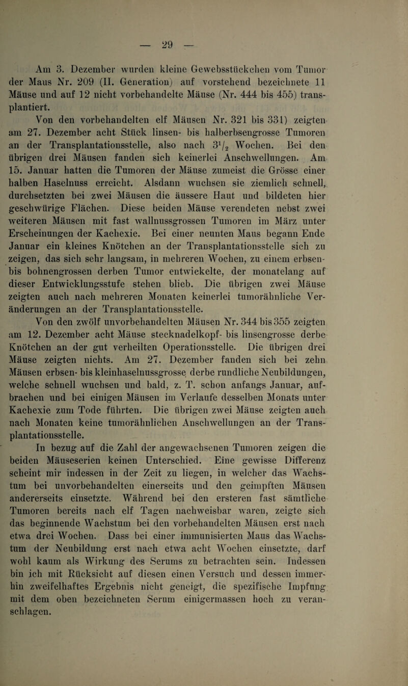 Am 3. Dezember wurden kleine Gewebsstückchen vom Tumor der Maus Nr. 209 (II. Generation) auf vorstehend bezeichnete 11 Mäuse und auf 12 nicht vorbehandelte Mäuse (Nr. 444 bis 455) trans¬ plantiert. Von den vorbehandelten elf Mäusen Nr. 321 bis 331) zeigten am 27. Dezember acht Stück linsen- bis halberbsengrosse Tumoren an der Transplantationsstelle, also nach 3x/2 Wochen. Bei den übrigen drei Mäusen fanden sich keinerlei Anschwellungen. Am 15. Januar hatten die Tumoren der Mäuse zumeist die Grösse einer halben Haselnuss erreicht. Alsdann wuchsen sie ziemlich schnell, durchsetzten bei zwei Mäusen die äussere Haut und bildeten hier geschwürige Flächen. Diese beiden Mäuse verendeten nebst zwei weiteren Mäusen mit fast wallnussgrossen Tumoren im März unter Erscheinungen der Kachexie. Bei einer neunten Maus begann Ende Januar ein kleines Knötchen an der Transplantationsstelle sich zu zeigen, das sich sehr langsam, in mehreren Wochen, zu einem erbsen- bis bohnengrossen derben Tumor entwickelte, der monatelang auf dieser Entwicklungsstufe stehen blieb. Die übrigen zwei Mäuse zeigten auch nach mehreren Monaten keinerlei tumorähnliche Ver¬ änderungen an der Transplantationsstelle. Von den zwölf unvorbehandelten Mäusen Nr. 344 bis355 zeigten am 12. Dezember acht Mäuse Stecknadelkopf- bis linsengrosse derbe Knötchen an der gut verheilten Operationsstelle. Die übrigen drei Mäuse zeigten nichts. Am 27. Dezember fanden sich bei zehn Mäusen erbsen- bis kleinhaselnussgrosse derbe rundliche Neubildungen, welche schnell wuchsen und bald, z. T. schon anfangs Januar, auf¬ brachen und bei einigen Mäusen im Verlaufe desselben Monats unter Kachexie zum Tode führten. Die übrigen zwei Mäuse zeigten auch nach Monaten keine tumorähnlichen Anschwellungen an der Trans¬ plantationsstelle. In bezug auf die Zahl der angewachsenen Tumoren zeigen die beiden Mäuseserien keinen Unterschied. Eine gewisse Differenz scheint mir indessen in der Zeit zu liegen, in welcher das Wachs¬ tum bei unvorbehandelten einerseits und den geimpften Mäusen andererseits einsetzte. Während bei den ersteren fast sämtliche Tumoren bereits nach elf Tagen nachweisbar waren, zeigte sich das beginnende Wachstum bei den vorbehandelten Mäusen erst nach etwa drei Wochen. Dass bei einer immunisierten Maus das Wachs¬ tum der Neubildung erst nach etwa acht Wochen einsetzte, darf wohl kaum als Wirkung des Serums zu betrachten sein. Indessen bin ich mit Rücksicht auf diesen einen Versuch und dessen immer¬ hin zweifelhaftes Ergebnis nicht geneigt, die spezifische Impfung mit dem oben bezeichneten Serum einigermassen hoch zu veran¬ schlagen.