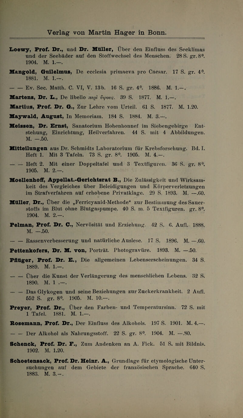 Loewy, Prof. Dr., und Dr. Müller, Über den Einfluss des Seeklimas und der Seebäder auf den Stoffwechsel des Menschen. 28 S. g’r. 8°. 1904. M. 1.—. Mangold, Guilelmus, De ecclesia primaeva pro Caesar. 17 S. gr. 4°. 1881. M. 1.—. -Ev. Sec. Matth. C. VI, V. 13b. 16 S. gr. 4°. 1886. M. 1.-. Martens, Dr. I*., De libello nsqi vxpovg. 39 S. 1877. M. 1.—. Martius, Prof. Dr. G., Zur Lehre vom Urteil. 61 S. 1877. M. 1.20. Maywald, August, In Memoriam. 184 S. 1884. M. 3.—. Meissen, Dr. Ernst, Sanatorium Hohenhonnef im Siebengebirge Ent¬ stehung, Einrichtung, Heilverfahren. 44 S. mit 4 Abbildungen. M. -.50. Mitteilungen aus Dr. Schmidts Laboratorium für Krebsforschung. Bd. I. Heft 1. Mit 3 Tafeln. 73 S. gr. 8°. 1905. M. 4.-. — — Heft 2. Mit einer Doppeltafel und 3 Textfiguren. 36 S. gr. 8°. 1905. M. 2.—. Moellenhoif, Appellat.-Gerichtsrat B., Die Zulässigkeit und Wirksam¬ keit des Vergleiches über Beleidigungen und Körperverletzungen im Strafverfahren auf erhobene Privatklage. 29 S. 1893. M. —.60. Müller, Dr., Über die „Ferricyanid-Methode“ zur Bestimmung des Sauer¬ stoffs im Blut ohne Blutgaspumpe. 40 S. m. 5 Textfiguren, gr. 8°. 1904. M. 2.—. Pelman, Prof. Dr. C., Nervosität und Erziehung. 42 S. 6. Aufl. 1888. M. —.50. -Rassenverbesserung und natürliche Auslese. 17 S. 1896. M. — .60, Pettenkofers, Dr. M. von, Porträt. Photogravüre. 1893. M. —.50. Pflüger, Prof. Dr. E., Die allgemeinen Lebenserscheinungen. 34 S. 1889. M. 1.—. — — Über die Kunst der Verlängerung des menschlichen Lebens. 32 S. 1890. M. 1 .—. — — Das Glykogen und seine Beziehungen zur Zuckerkrankheit. 2 Aufl. 552 S. gr. 8°. 1905. M. 10.—. Preyer, Prof. Dr., Über den Farben- und Temperatursinn. 72 S. mit 1 Tafel. 1881. M. 1,—. Rosemann, Prof. Dr., Der Einfluss des Alkohols. 197 S. 1901. M. 4.—. — — Der Alkohol als Nahrungsstoff. 22 S. gr. 8°. 1904. M. —.80. Schenck, Prof. Dr. F., Zum Andenken an A. Fick. 51 S. mit Bildnis. 1902. M. 1.20. Schoetensack, Prof. Dr. Heinr. A., Grundlage für etymologische Unter¬ suchungen auf dem Gebiete der französischen Sprache. 640 S. 1883. M. 3.-.