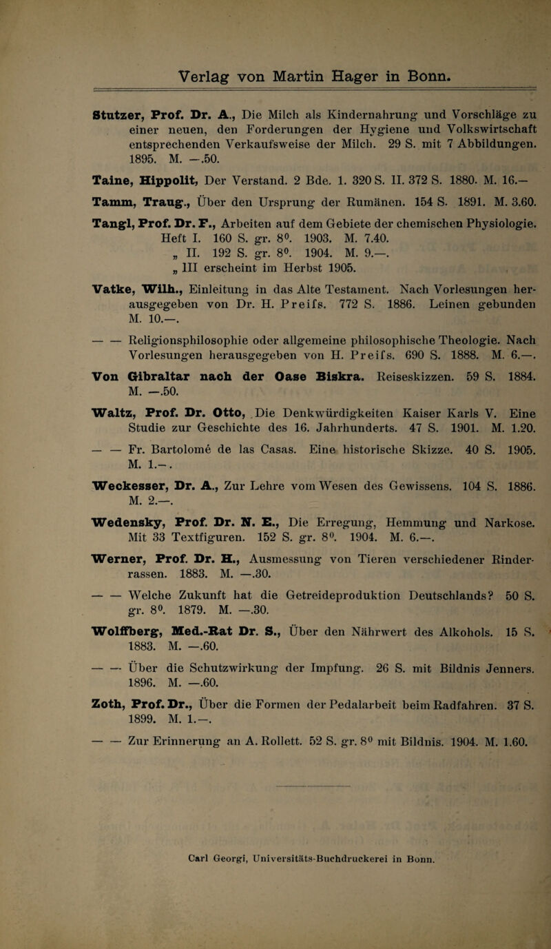 Stutzer, Prof. Dr. A., Die Milch als Kindernahrung und Vorschläge zu einer neuen, den Forderungen der Hygiene und Volkswirtschaft entsprechenden Verkaufsweise der Milch. 29 S. mit 7 Abbildungen. 1895. M. -.50. Taine, Hippolit, Der Verstand. 2 Bde. 1. 320 S. II. 372 S. 1880. M. 16.— Tamm, Traug., Über den Ursprung der Rumänen. 154 S. 1891. M. 3.60. Tangl, Prof. Dr. F., Arbeiten auf dem Gebiete der chemischen Physiologie. Heft I. 160 S. gr. 8°. 1903. M. 7.40. „ II. 192 S. gr. 8°. 1904. M. 9.—. „ III erscheint im Herbst 1905. Vatke, Wilh., Einleitung in das Alte Testament. Nach Vorlesungen her¬ ausgegeben von Dr. H. Preifs. 772 S. 1886. Leinen gebunden M. 10.—. — — Religionsphilosophie oder allgemeine philosophische Theologie. Nach Vorlesungen herausgegeben von H. Preifs. 690 S. 1888. M. 6.—. Von Gibraltar nach der Oase Biskra. Reiseskizzen. 59 S. 1884. M. —.50. Waltz, Prof. Dr. Otto, Die Denkwürdigkeiten Kaiser Karls V. Eine Studie zur Geschichte des 16. Jahrhunderts. 47 S. 1901. M. 1.20. — — Fr. Bartolome de las Casas. Eine historische Skizze. 40 S. 1905. M. 1.-. Weckesser, Dr. A., Zur Lehre vom Wesen des Gewissens. 104 S. 1886. M. 2.—. Wedensky, Prof. Dr. N. E., Die Erregung-, Hemmung und Narkose. Mit 33 Textfiguren. 152 S. gr. 8°. 1904. M. 6.—. Werner, Prof. Dr. H., Ausmessung von Tieren verschiedener Rinder¬ rassen. 1883. M. —.30. — — Welche Zukunft hat die Getreideproduktion Deutschlands? 50 S. gr. 8°. 1879. M. —.30. Wolffberg, Med.-Rat Dr. S., Über den Nährwert des Alkohols. 15 S. 1883. M. —.60. -Über die Schutzwirkung der Impfung. 26 S. mit Bildnis Jenners. 1896. M. —.60. Zoth, Prof. Dr., Über die Formen der Pedalarbeit beim Radfahren. 37 S. 1899. M. 1.-. — — Zur Erinnerung an A. Rollett. 52 S. gr. 8° mit Bildnis. 1904. M. 1.60.