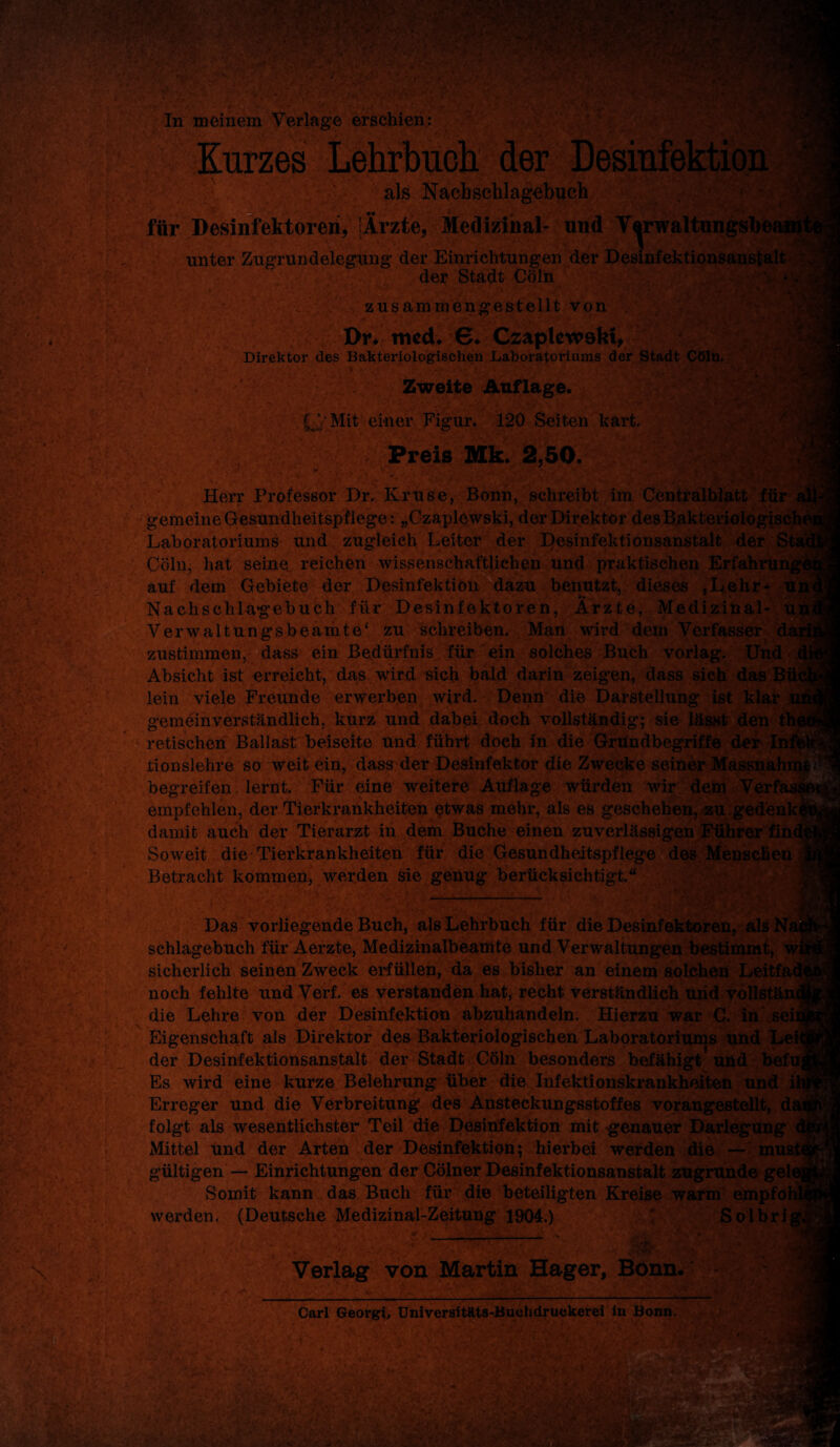 In meinem Verlage erschien: Kurzes Lehrbuch der Desinfektion als Nacbschlagebuch für Desinfektoren, [Ärzte, Medizinal- und V^rwaltungsb* unter Zugrundelegung der Einrichtungen der Desinfektionsanstalt der Stadt Cöln j » ■ ■ ■ V* ’’ zusamrnengestellt von . Div trncL 6. Czaplewskt, Direktor des Bakteriologischen Laboratoriums der Stadt Cöln. Zweite Auflage. L.V Mit einer Figur. 120 Seiten kart. Preis Mk. 2,50. • + ; , fjä y ^ m 1 - < • i;vw Herr Professor Dr. Kruse, Bonn, schreibt im Centralblatt für a gemeine Gesundheitspflege: „Czaplewski, der Direktor desBakteriologiscI Laboratoriums und zugleich Leiter der Desinfektionsanstalt der Sts Cöln, hat seine reichen wissenschaftlichen und praktischen Erfahrui auf dem Gebiete der Desinfektion dazu benutzt, dieses ,Lehr- Uji Nachschlagebuch für Desinfektoren, Ärzte, Medizinal- ui Verwaltungsbeamte' zu schreiben. Man wird dem Verfasser da zustimmen, dass ein Bedürfnis für ein solches Buch vorlag. Und Absicht ist erreicht, das wird sich bald darin zeigten, dass sich das 3ü< lein viele Freunde erwerben wird. Denn die Darstellung ist klar gemeinverständlich, kurz und dabei doch vollständig; sie lässt den retischen Ballast beiseite und führt doch in die Grundbegriffe der Ii tionslehre so weit ein, dass der Desinfektor die Zwecke seiner Massnah begreifen lernt. Für eine weitere Auflage würden wir dem Verfa empfehlen, der Tierkrankheiten etwas mehr, als es geschehen, zu gedenk^ damit auch der Tierarzt in dem Buche einen zuverlässigen Führer £in< Soweit die Tierkrankheiten für die Gesundheitspflege des Menschen ij Betracht kommen, werden sie genug berücksichtigt.“ : \ Das vorliegende Buch, als Lehrbuch für die Desinfektoren, als, schlagebuch für Aerzte, Medizinalbeamte und Verwaltungen bestimmt, wfi sicherlich seinen Zweck erfüllen, da es bisher an einem solchen Leitfad* noch fehlte und Verf. es verstanden hat, recht verständlich und vollstänt die Lehre von der Desinfektion abzuhandeln. Hierzu war C. in seil Eigenschaft als Direktor dea Bakteriologischen Laboratoriums und Lei der Desinfektionsanstalt der Stadt Cöln besonders befähigt und befUjj Es wird eine kurze Belehrung über die Infektionskrankheiten und ih Erreger und die Verbreitung des Ansteckungsstoffes vorangestellt, däi folgt als -wesentlichster Teil die Desinfektion mit genauer Darlegung dj Mittel und der Arten der Desinfektion; hierbei werden die — must* gültigen — Einrichtungen der Cöiner Desinfektionsanstalt zugrunde gelej Somit kann das Buch für die beteiligten Kreise warm empfohl* werden. (Deutsche Medizinal-Zeitung 1904.) bolkig, Verlag von Martin Hager, Bonn.