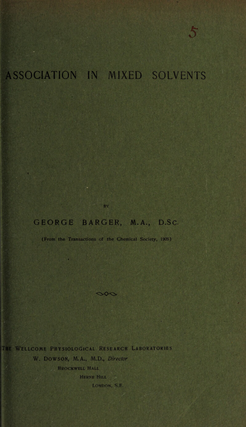 ASSOCIATION IN MIXED SOLVENTS 71 infcl GEORGE BARGER, M.A., D.Sc. (From the Transactions of the Chemical Society, 1905) W-:M ...T : V>.?‘ m II ellcome Physiological Research Laboratories W. DOW SON, M.A., M.D., Director Brockwell Hall