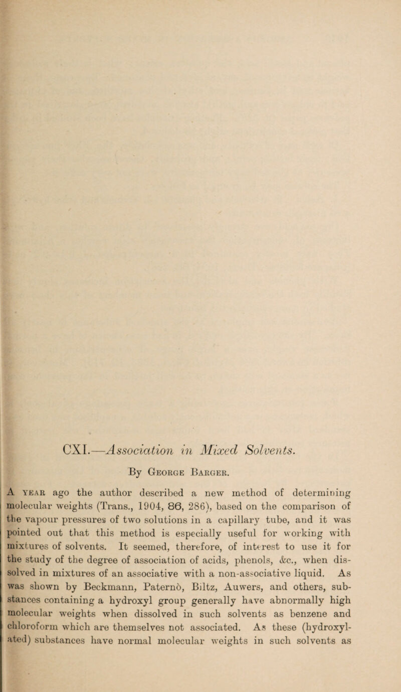 CXI.—Association in Mixed Solvents. By George Barger. A year ago the author described a new method of determining molecular weights (Trans., 1904, 86, 286), based on the comparison of the vapour pressures of two solutions in a capillary tube, and it was pointed out that this method is especially useful for working with mixtures of solvents. It seemed, therefore, of interest to use it for the study of the degree of association of acids, phenols, &c., when dis¬ solved in mixtures of an associative with a non-associative liquid. As was shown by Beckmann, Paterno, Biltz, Auwers, and others, sub¬ stances containing a hydroxyl group generally have abnormally high molecular weights when dissolved in such solvents as benzene and chloroform which are themselves not associated. As these (hydroxyl- ated) substances have normal molecular weights in such solvents as