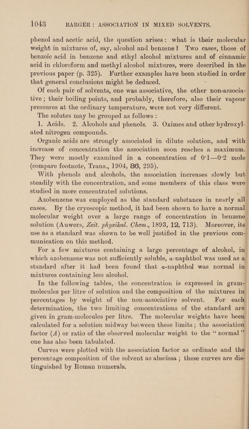 phenol and acetic acid, the question arises : what is their molecular weight in mixtures of, say, alcohol and benzene ? Two cases, those of benzoic acid in benzene and ethyl alcohol mixtures and of cinnamic acid in chloroform and methyl alcohol mixtures, were described in the previous paper (p. 325). Further examples have been studied in order that general conclusions might be deduced. Of each pair of solvents, one was associative, the other non-associa- tive; their boiling points, and probably, therefore, also their vapour pressures at the ordinary temperature, were not very different. The solutes may be grouped as follows : 1. Acids. 2. Alcohols and phenols. 3. Oximes and other hydroxyl- ated nitrogen compounds. Organic acids are strongly associated in dilute solution, and with increase of concentration the association soon reaches a maximum. They were mostly examined in a concentration of 0T—0'2 mole (compare footnote, Trans., 1904, 86, 295). With phenols and alcohols, the association increases slowly but steadily with the concentration, and some members of this class were studied in more concentrated solutions. Azobenzene was employed as the standard substance in nearly all cases. By the cryoscopic method, it had been shown to have a normal molecular weight over a large range of concentration in benzene solution (Auwers, Zeit, physikal. Chem., 1893, 12, 713). Moreover, its use as a standard was shown to be well justified in the previous com¬ munication on this method. For a few mixtures containing a large percentage of alcohol, in which azobenzene was not sufficiently soluble, a-naphthol was used as a standard after it had been found that a-naphthol was normal in mixtures containing less alcohol. In the following tables, the concentration is expressed in gram- molecules per litre of solution and the composition of the mixtures in percentages by weight of the non-associative solvent. For each determination, the two limiting concentrations of the standard are given in gram-molecules per litre. The molecular weights have been calculated for a solution midway between these limits; the association factor (A) or ratio of the observed molecular weight to the “ normal ” one has also been tabulated. Curves were plotted with the association factor as ordinate and the percentage composition of the solvent as abscissa ; these curves are dis¬ tinguished by Roman numerals.