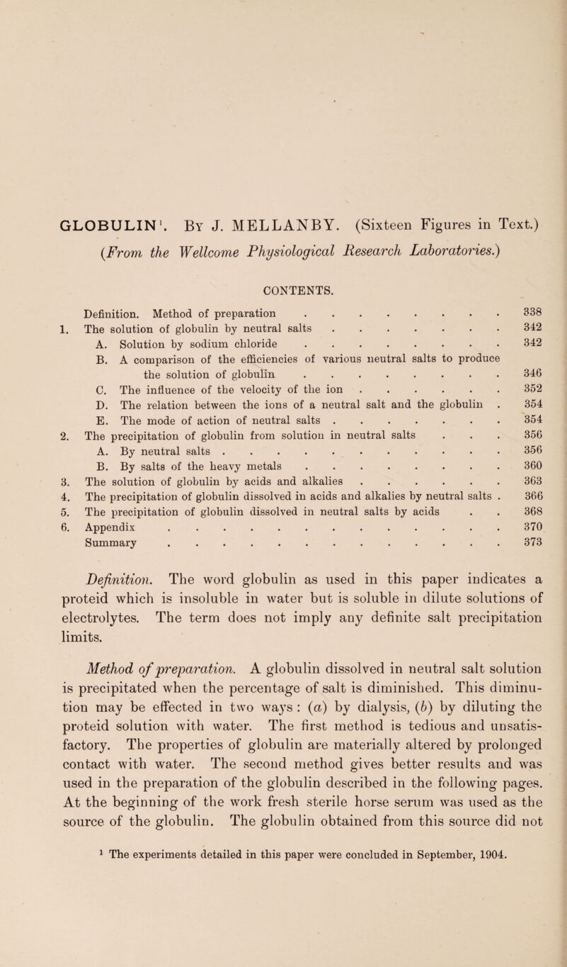 GLOBULIN1. By J. MELLANBY. (Sixteen Figures in Text.) (From the Wellcome Physiological Research Laboratories.) CONTENTS. Definition. Method of preparation.338 1. The solution of globulin by neutral salts ....... 342 A. Solution by sodium chloride.342 B. A comparison of the efficiencies of various neutral salts to produce the solution of globulin ........ 346 C. The influence of the velocity of the ion.352 D. The relation between the ions of a neutral salt and the globulin . 354 E. The mode of action of neutral salts ....... 354 2. The precipitation of globulin from solution in neutral salts . . . 356 A. By neutral salts ........... 356 B. By salts of the heavy metals ........ 360 3. The solution of globulin by acids and alkalies ...... 363 4. The precipitation of globulin dissolved in acids and alkalies by neutral salts . 366 5. The precipitation of globulin dissolved in neutral salts by acids . . 368 6. Appendix ..370 Summary ..373 Definition. The word globulin as used in this paper indicates a proteid which is insoluble in water but is soluble in dilute solutions of electrolytes. The term does not imply any definite salt precipitation limits. Method of preparation. A globulin dissolved in neutral salt solution is precipitated when the percentage of salt is diminished. This diminu¬ tion may be effected in two ways : (a) by dialysis, (b) by diluting the proteid solution with water. The first method is tedious and unsatis¬ factory. The properties of globulin are materially altered by prolonged contact with water. The second method gives better results and was used in the preparation of the globulin described in the following pages. At the beginning of the work fresh sterile horse serum was used as the source of the globulin. The globulin obtained from this source did not