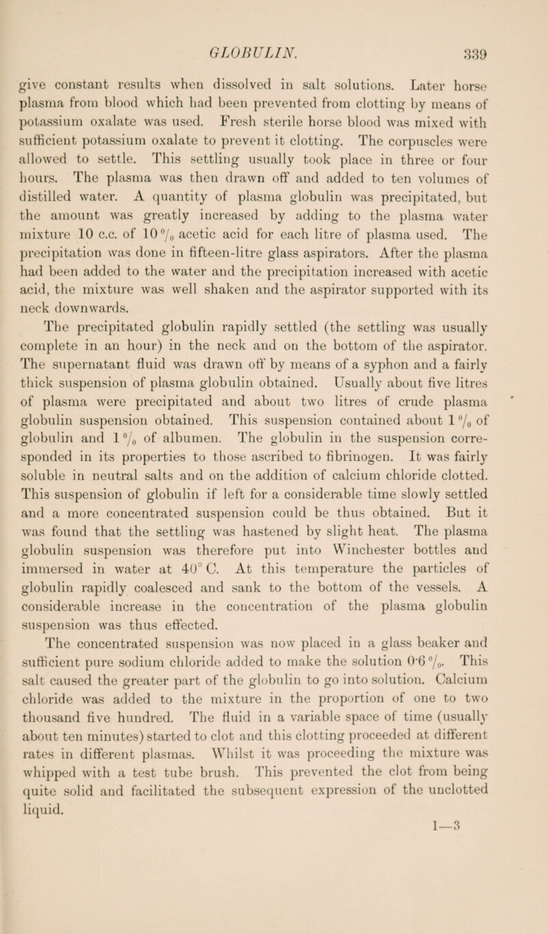 give constant results when dissolved in salt solutions. Later horse plasma from blood which had been prevented from clotting by means of potassium oxalate was used. Fresh sterile horse blood was mixed with sufficient potassium oxalate to prevent it clotting. The corpuscles were allowed to settle. This settling usually took place in three or four hours. The plasma was then drawn off and added to ten volumes of distilled water. A quantity of plasma globulin was precipitated, but the amount was greatly increased by adding to the plasma water mixture 10 c.c. of 10°/o acetic acid for each litre of plasma used. The precipitation was done in fifteen-litre glass aspirators. After the plasma had been added to the water and the precipitation increased with acetic acid, the mixture was well shaken and the aspirator supported with its neck downwards. The precipitated globulin rapidly settled (the settling was usually complete in an hour) in the neck and on the bottom of the aspirator. The supernatant fluid was drawn off' by means of a syphon and a fairly thick suspension of plasma globulin obtained. Usually about five litres of plasma were precipitated and about two litres of crude plasma globulin suspension obtained. This suspension contained about 1 °/o of globulin and 1 °/o of albumen. The globulin in the suspension corre¬ sponded in its properties to those ascribed to fibrinogen. It was fairly soluble in neutral salts and on the addition of calcium chloride clotted. This suspension of globulin if left for a considerable time slowly settled and a more concentrated suspension could be thus obtained. But it was found that the settling was hastened by slight heat. The plasma globulin suspension was therefore put into Winchester bottles and immersed in water at 40° C. At this temperature the particles of globulin rapidly coalesced and sank to the bottom of the vessels. A considerable increase in the concentration of the plasma globulin suspension was thus effected. The concentrated suspension was now placed in a glass beaker and sufficient pure sodium chloride added to make the solution 0'6 °/0- This salt caused the greater part of the globulin to go into solution. Calcium chloride was added to the mixture in the proportion of one to two thousand five hundred. The fluid in a variable space of time (usually about ten minutes) started to clot and this clotting proceeded at different rates in different plasmas. Whilst it was proceeding the mixture was whipped with a test tube brush. This prevented the clot from being quite solid and facilitated the subsequent expression of the uuclotted liquid. 1—3