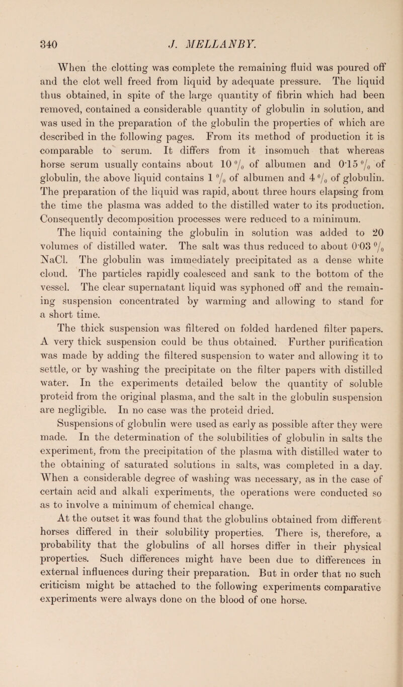 When the clotting was complete the remaining fluid was poured off and the clot well freed from liquid by adequate pressure. The liquid thus obtained, in spite of the large quantity of fibrin which had been removed, contained a considerable quantity of globulin in solution, and was used in the preparation of the globulin the properties of which are described in the following pages. From its method of production it is comparable to serum. It differs from it insomuch that whereas horse serum usually contains about 10 °/o of albumen and 0T5 °/0 of globulin, the above liquid contains 1 °/0 of albumen and 4 °/o of globulin. The preparation of the liquid was rapid, about three hours elapsing from the time the plasma was added to the distilled water to its production. Consequently decomposition processes were reduced to a minimum. The liquid containing the globulin in solution was added to 20 volumes of distilled Avater. The salt was thus reduced to about 0'03 °/o NaCl. The globulin was immediately precipitated as a dense white cloud. The particles rapidly coalesced and sank to the bottom of the vessel. The clear supernatant liquid was syphoned off' and the remain¬ ing suspension concentrated by warming and allowing to stand for a short time. The thick suspension was filtered on folded hardened filter papers. A very thick suspension could be thus obtained. Further purification was made by adding the filtered suspension to water and allowing it to settle, or by washing the precipitate on the filter papers with distilled Avater. In the experiments detailed below the quantity of soluble proteid from the original plasma, and the salt in the globulin suspension are negligible. In no case Avas the proteid dried. Suspensions of globulin were used as early as possible after they Avere made. In the determination of the solubilities of globulin in salts the experiment, from the precipitation of the plasma with distilled Avater to the obtaining of saturated solutions in salts, Avas completed in a day. When a considerable degree of washing was necessary, as in the case of certain acid and alkali experiments, the operations Avere conducted so as to involve a minimum of chemical change. At the outset it was found that the globulins obtained from different horses differed in their solubility properties. There is, therefore, a probability that the globulins of all horses differ in their physical properties. Such differences might have been due to differences in external influences during their preparation. But in order that no such criticism might be attached to the following experiments comparative experiments Avere always done on the blood of one horse.