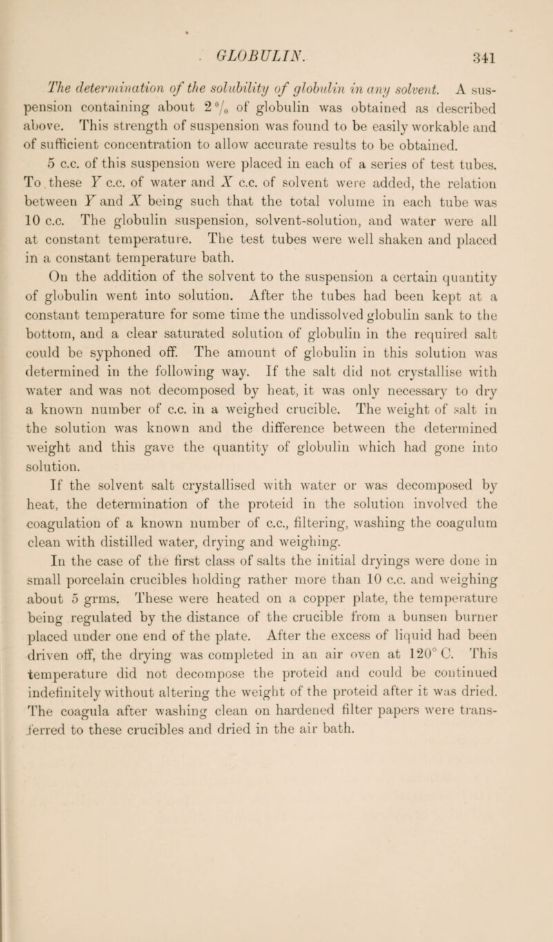 The determination of the solubility of globulin in any solvent. A sus¬ pension containing about 2 °/o of' globulin was obtained as described above. This strength of suspension was found to be easily workable and of sufficient concentration to allow accurate results to be obtained. 5 c.c. of this suspension were placed in each of a series of test tubes. To these Y c.c. of water and X c.c. of solvent were added, the relation between Y and X being such that the total volume in each tube was 10 c.c. The globulin suspension, solvent-solution, and water were all at constant temperature. The test tubes were well shaken and placed in a constant temperature bath. On the addition of the solvent to the suspension a certain quantity of globulin went into solution. After the tubes had been kept at a constant temperature for some time the undissolved globulin sank to the bottom, and a clear saturated solution of globulin in the required salt could be syphoned off. The amount of globulin in this solution was determined in the following way. If the salt did not crystallise with water and was not decomposed by heat, it was only necessary to dry a known number of c.c. in a weighed crucible. The weight of salt in the solution was known and the difference between the determined weight and this gave the quantity of globulin which had gone into solution. If the solvent salt crystallised with water or was decomposed by heat, the determination of the proteid in the solution involved the coagulation of a known number of c.c., filtering, washing the coagulum clean with distilled water, drying and weighing. In the case of the first class of salts the initial dryings were done in small porcelain crucibles holding rather more than 10 c.c. and weighing about 5 grms. These were heated on a copper plate, the temperature being regulated by the distance of the crucible from a bunsen burner placed under one end of the plate. After the excess of liquid had been driven off, the drying was completed in an air oven at 120 C. This temperature did not decompose the proteid and could be continued indefinitely without altering the weight of the proteid after it was dried. The coagula after washing clean on hardened filter papers were trans¬ ferred to these crucibles and dried in the air bath.